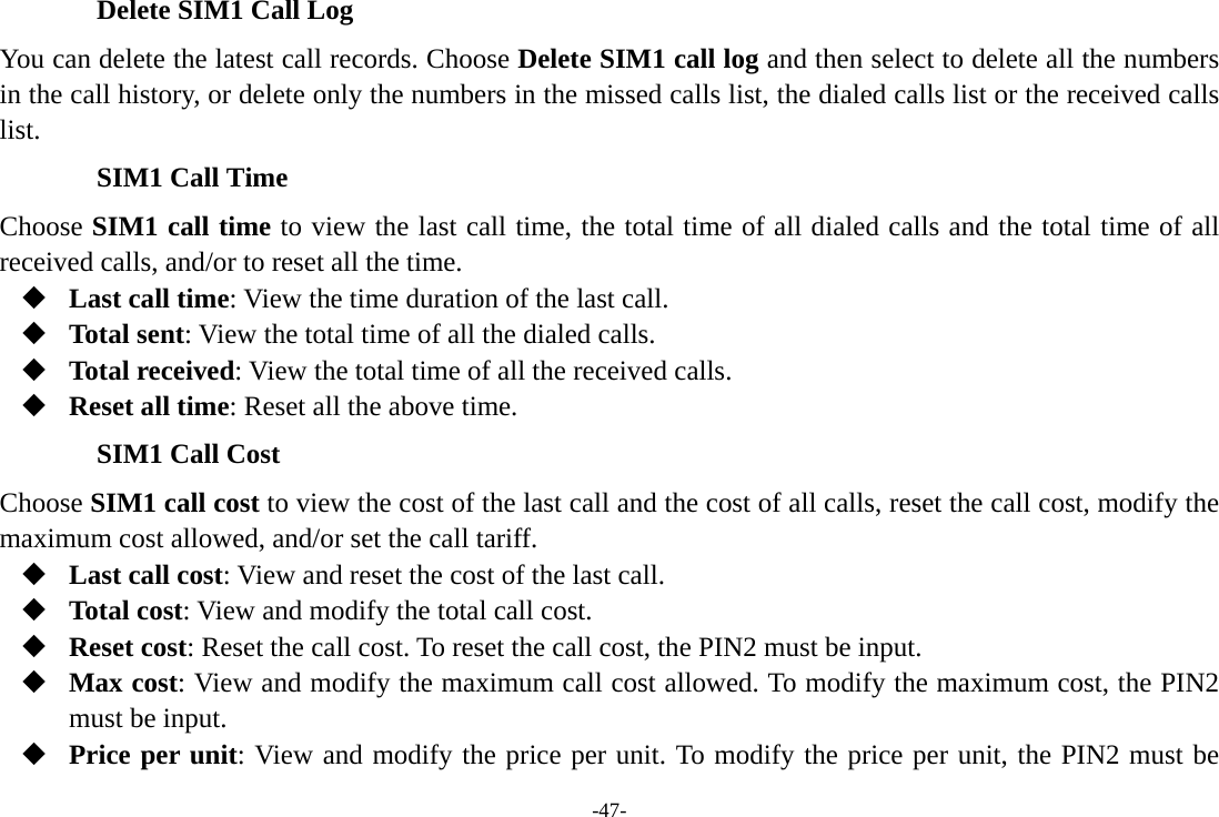 -47- Delete SIM1 Call Log You can delete the latest call records. Choose Delete SIM1 call log and then select to delete all the numbers in the call history, or delete only the numbers in the missed calls list, the dialed calls list or the received calls list. SIM1 Call Time Choose SIM1 call time to view the last call time, the total time of all dialed calls and the total time of all received calls, and/or to reset all the time.  Last call time: View the time duration of the last call.  Total sent: View the total time of all the dialed calls.  Total received: View the total time of all the received calls.  Reset all time: Reset all the above time. SIM1 Call Cost Choose SIM1 call cost to view the cost of the last call and the cost of all calls, reset the call cost, modify the maximum cost allowed, and/or set the call tariff.  Last call cost: View and reset the cost of the last call.  Total cost: View and modify the total call cost.  Reset cost: Reset the call cost. To reset the call cost, the PIN2 must be input.  Max cost: View and modify the maximum call cost allowed. To modify the maximum cost, the PIN2 must be input.  Price per unit: View and modify the price per unit. To modify the price per unit, the PIN2 must be 