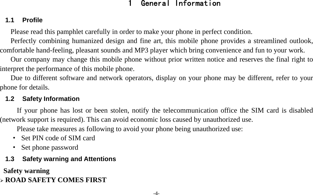 -4-  1 General Information 1.1 Profile    Please read this pamphlet carefully in order to make your phone in perfect condition.    Perfectly combining humanized design and fine art, this mobile phone provides a streamlined outlook, comfortable hand-feeling, pleasant sounds and MP3 player which bring convenience and fun to your work.       Our company may change this mobile phone without prior written notice and reserves the final right to interpret the performance of this mobile phone.    Due to different software and network operators, display on your phone may be different, refer to your phone for details. 1.2 Safety Information  If your phone has lost or been stolen, notify the telecommunication office the SIM card is disabled (network support is required). This can avoid economic loss caused by unauthorized use. Please take measures as following to avoid your phone being unauthorized use: ·  Set PIN code of SIM card ·  Set phone password 1.3  Safety warning and Attentions  Safety warning ¾ ROAD SAFETY COMES FIRST 