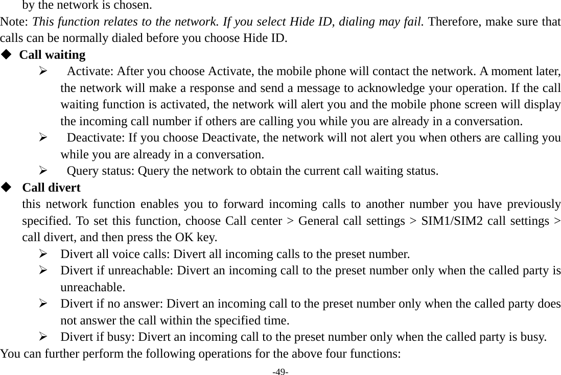 -49- by the network is chosen. Note: This function relates to the network. If you select Hide ID, dialing may fail. Therefore, make sure that calls can be normally dialed before you choose Hide ID. ◆ Call waiting ¾   Activate: After you choose Activate, the mobile phone will contact the network. A moment later, the network will make a response and send a message to acknowledge your operation. If the call waiting function is activated, the network will alert you and the mobile phone screen will display the incoming call number if others are calling you while you are already in a conversation. ¾   Deactivate: If you choose Deactivate, the network will not alert you when others are calling you while you are already in a conversation. ¾   Query status: Query the network to obtain the current call waiting status.  Call divert this network function enables you to forward incoming calls to another number you have previously specified. To set this function, choose Call center &gt; General call settings &gt; SIM1/SIM2 call settings &gt; call divert, and then press the OK key. ¾ Divert all voice calls: Divert all incoming calls to the preset number. ¾ Divert if unreachable: Divert an incoming call to the preset number only when the called party is unreachable. ¾ Divert if no answer: Divert an incoming call to the preset number only when the called party does not answer the call within the specified time. ¾ Divert if busy: Divert an incoming call to the preset number only when the called party is busy. You can further perform the following operations for the above four functions: 