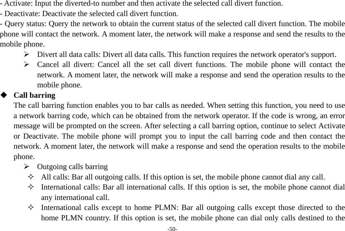 -50- - Activate: Input the diverted-to number and then activate the selected call divert function. - Deactivate: Deactivate the selected call divert function. - Query status: Query the network to obtain the current status of the selected call divert function. The mobile phone will contact the network. A moment later, the network will make a response and send the results to the mobile phone. ¾ Divert all data calls: Divert all data calls. This function requires the network operator&apos;s support. ¾ Cancel all divert: Cancel all the set call divert functions. The mobile phone will contact the network. A moment later, the network will make a response and send the operation results to the mobile phone.  Call barring The call barring function enables you to bar calls as needed. When setting this function, you need to use a network barring code, which can be obtained from the network operator. If the code is wrong, an error message will be prompted on the screen. After selecting a call barring option, continue to select Activate or Deactivate. The mobile phone will prompt you to input the call barring code and then contact the network. A moment later, the network will make a response and send the operation results to the mobile phone. ¾ Outgoing calls barring  All calls: Bar all outgoing calls. If this option is set, the mobile phone cannot dial any call.  International calls: Bar all international calls. If this option is set, the mobile phone cannot dial any international call.  International calls except to home PLMN: Bar all outgoing calls except those directed to the home PLMN country. If this option is set, the mobile phone can dial only calls destined to the 