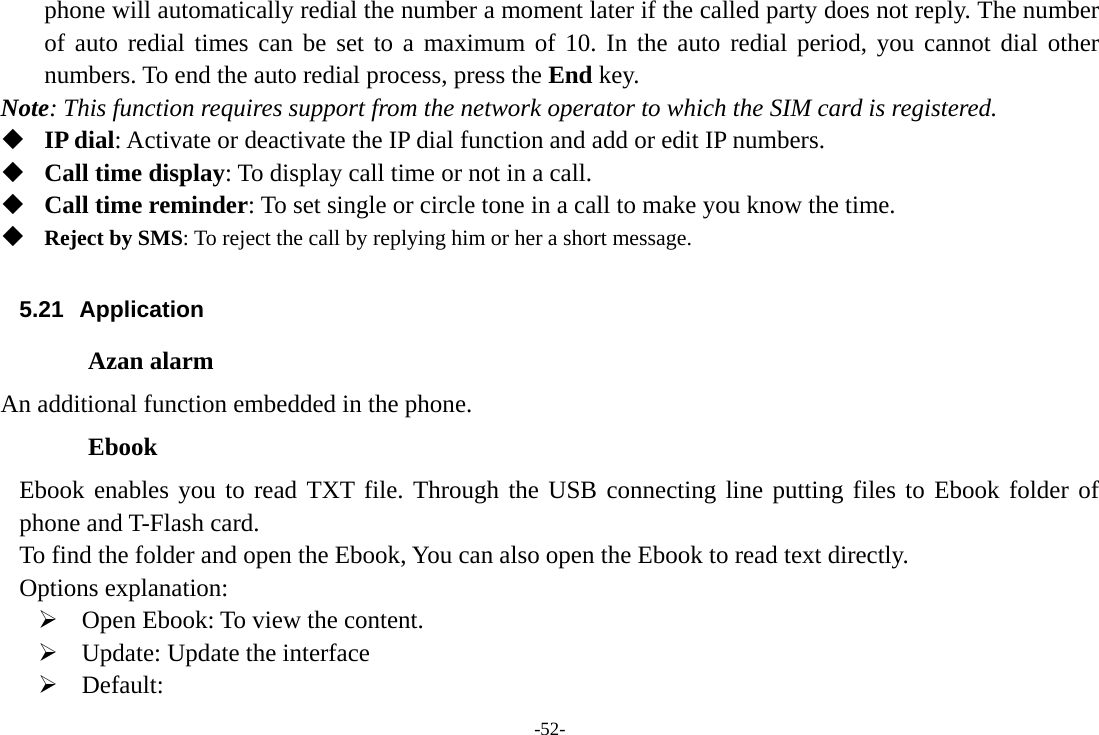 -52- phone will automatically redial the number a moment later if the called party does not reply. The number of auto redial times can be set to a maximum of 10. In the auto redial period, you cannot dial other numbers. To end the auto redial process, press the End key. Note: This function requires support from the network operator to which the SIM card is registered.  IP dial: Activate or deactivate the IP dial function and add or edit IP numbers.  Call time display: To display call time or not in a call.  Call time reminder: To set single or circle tone in a call to make you know the time.  Reject by SMS: To reject the call by replying him or her a short message.  5.21 Application Azan alarm An additional function embedded in the phone. Ebook Ebook enables you to read TXT file. Through the USB connecting line putting files to Ebook folder of phone and T-Flash card. To find the folder and open the Ebook, You can also open the Ebook to read text directly. Options explanation: ¾ Open Ebook: To view the content. ¾ Update: Update the interface ¾ Default: 