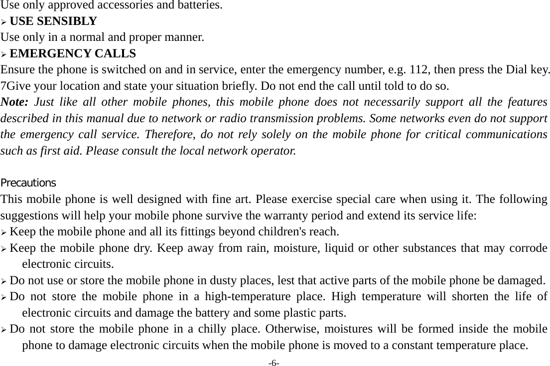 -6- Use only approved accessories and batteries. ¾ USE SENSIBLY Use only in a normal and proper manner. ¾ EMERGENCY CALLS Ensure the phone is switched on and in service, enter the emergency number, e.g. 112, then press the Dial key. 7Give your location and state your situation briefly. Do not end the call until told to do so. Note: Just like all other mobile phones, this mobile phone does not necessarily support all the features described in this manual due to network or radio transmission problems. Some networks even do not support the emergency call service. Therefore, do not rely solely on the mobile phone for critical communications such as first aid. Please consult the local network operator.  Precautions This mobile phone is well designed with fine art. Please exercise special care when using it. The following suggestions will help your mobile phone survive the warranty period and extend its service life: ¾ Keep the mobile phone and all its fittings beyond children&apos;s reach. ¾ Keep the mobile phone dry. Keep away from rain, moisture, liquid or other substances that may corrode electronic circuits. ¾ Do not use or store the mobile phone in dusty places, lest that active parts of the mobile phone be damaged. ¾ Do not store the mobile phone in a high-temperature place. High temperature will shorten the life of electronic circuits and damage the battery and some plastic parts. ¾ Do not store the mobile phone in a chilly place. Otherwise, moistures will be formed inside the mobile phone to damage electronic circuits when the mobile phone is moved to a constant temperature place. 