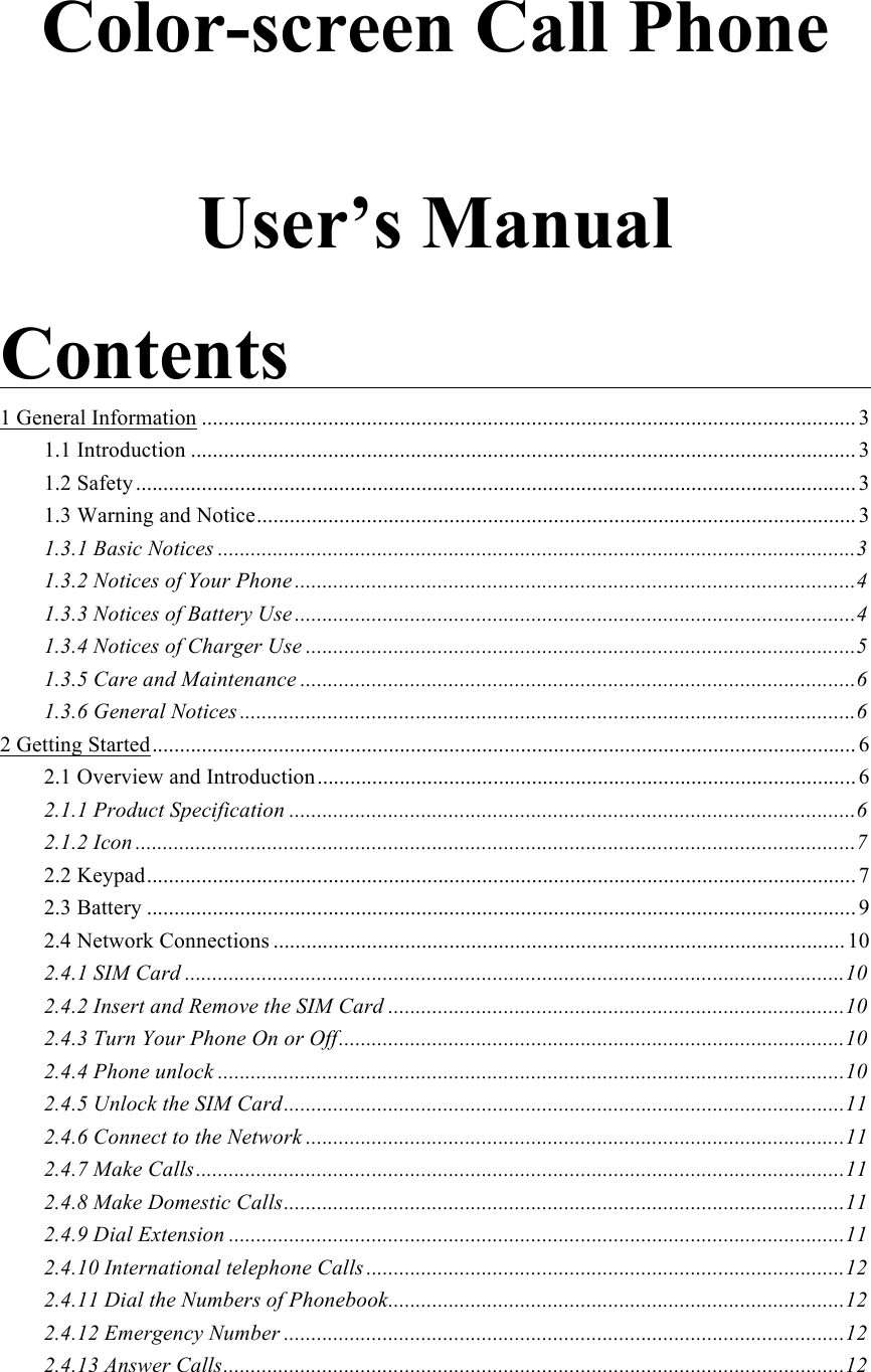  Color-screen Call Phone  User’s Manual  Contents                                             1 General Information ....................................................................................................................... 3!1.1 Introduction ......................................................................................................................... 3!1.2 Safety ................................................................................................................................... 3!1.3 Warning and Notice ............................................................................................................. 3!1.3.1 Basic Notices .................................................................................................................... 3!1.3.2 Notices of Your Phone ...................................................................................................... 4!1.3.3 Notices of Battery Use ...................................................................................................... 4!1.3.4 Notices of Charger Use .................................................................................................... 5!1.3.5 Care and Maintenance ..................................................................................................... 6!1.3.6 General Notices ................................................................................................................ 6!2 Getting Started ................................................................................................................................ 6!2.1 Overview and Introduction .................................................................................................. 6!2.1.1 Product Specification ....................................................................................................... 6!2.1.2 Icon ................................................................................................................................... 7!2.2 Keypad ................................................................................................................................. 7!2.3 Battery ................................................................................................................................. 9!2.4 Network Connections ........................................................................................................ 10!2.4.1 SIM Card ........................................................................................................................ 10!2.4.2 Insert and Remove the SIM Card ................................................................................... 10!2.4.3 Turn Your Phone On or Off ............................................................................................ 10!2.4.4 Phone unlock .................................................................................................................. 10!2.4.5 Unlock the SIM Card ...................................................................................................... 11!2.4.6 Connect to the Network .................................................................................................. 11!2.4.7 Make Calls ...................................................................................................................... 11!2.4.8 Make Domestic Calls ...................................................................................................... 11!2.4.9 Dial Extension ................................................................................................................ 11!2.4.10 International telephone Calls ....................................................................................... 12!2.4.11 Dial the Numbers of Phonebook ................................................................................... 12!2.4.12 Emergency Number ...................................................................................................... 12!2.4.13 Answer Calls ................................................................................................................. 12!