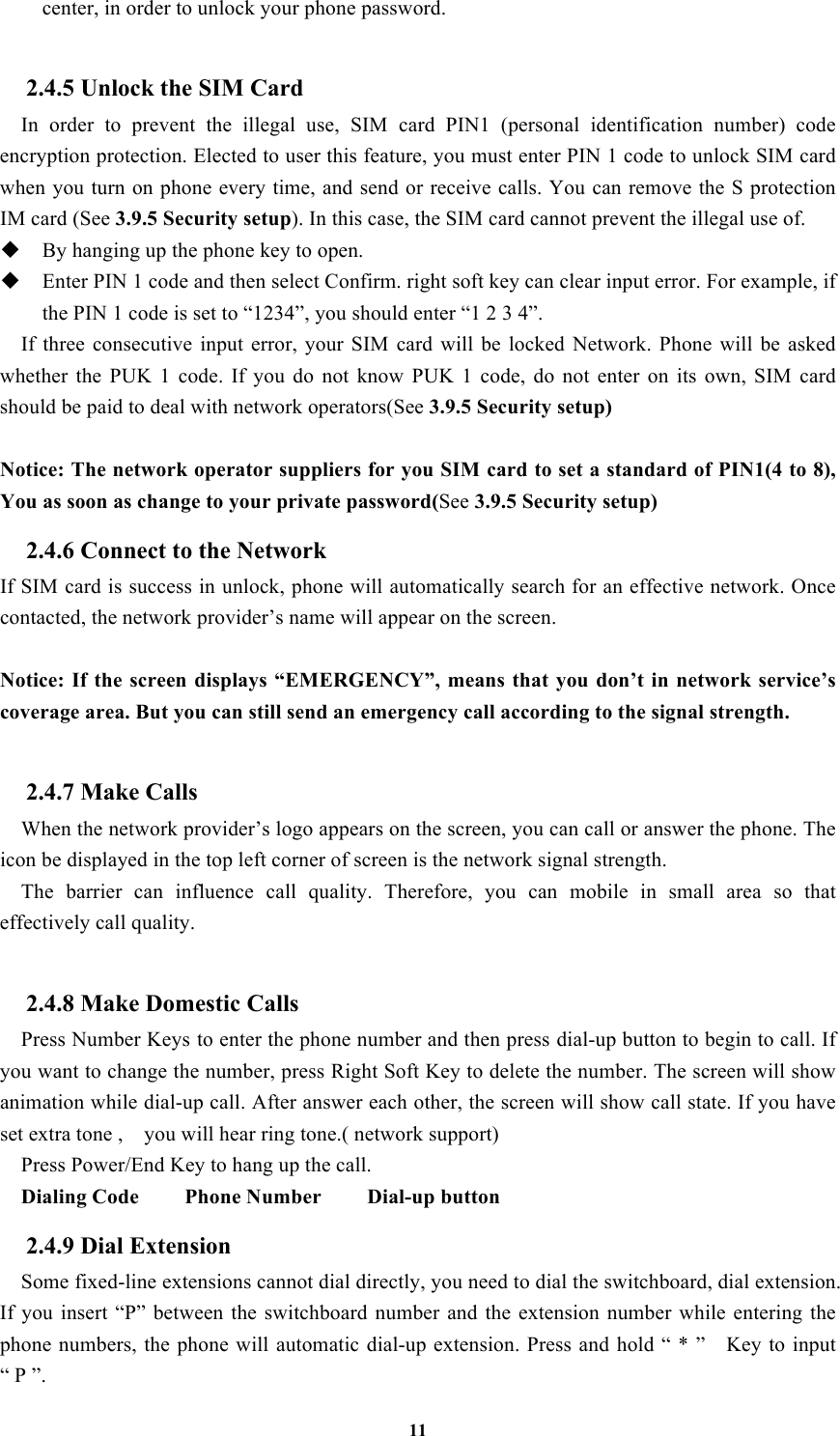 11 center, in order to unlock your phone password.  2.4.5 Unlock the SIM Card In  order  to  prevent  the  illegal  use,  SIM  card  PIN1  (personal  identification  number)  code encryption protection. Elected to user this feature, you must enter PIN 1 code to unlock SIM card when you turn on phone every time, and send or receive calls. You can remove the S protection IM card (See 3.9.5 Security setup). In this case, the SIM card cannot prevent the illegal use of.    By hanging up the phone key to open.  Enter PIN 1 code and then select Confirm. right soft key can clear input error. For example, if the PIN 1 code is set to “1234”, you should enter “1 2 3 4”. If  three  consecutive  input  error,  your  SIM  card  will  be  locked  Network.  Phone  will  be  asked whether  the  PUK  1  code.  If  you  do  not  know  PUK  1  code,  do  not  enter  on  its  own,  SIM  card should be paid to deal with network operators(See 3.9.5 Security setup)  Notice: The network operator suppliers for you SIM card to set a standard of PIN1(4 to 8), You as soon as change to your private password(See 3.9.5 Security setup) 2.4.6 Connect to the Network If SIM card is success in unlock, phone will automatically search for an effective network. Once contacted, the network provider’s name will appear on the screen.  Notice: If the  screen  displays “EMERGENCY”, means that  you don’t in network service’s coverage area. But you can still send an emergency call according to the signal strength.  2.4.7 Make Calls   When the network provider’s logo appears on the screen, you can call or answer the phone. The icon be displayed in the top left corner of screen is the network signal strength.   The  barrier  can  influence  call  quality.  Therefore,  you  can  mobile  in  small  area  so  that effectively call quality.  2.4.8 Make Domestic Calls   Press Number Keys to enter the phone number and then press dial-up button to begin to call. If you want to change the number, press Right Soft Key to delete the number. The screen will show animation while dial-up call. After answer each other, the screen will show call state. If you have set extra tone ,    you will hear ring tone.( network support) Press Power/End Key to hang up the call.   Dialing Code        Phone Number        Dial-up button 2.4.9 Dial Extension   Some fixed-line extensions cannot dial directly, you need to dial the switchboard, dial extension. If  you  insert  “P”  between  the  switchboard  number  and the  extension  number  while  entering  the phone  numbers, the phone will automatic dial-up extension. Press  and  hold “ * ”    Key  to input “ P ”. 