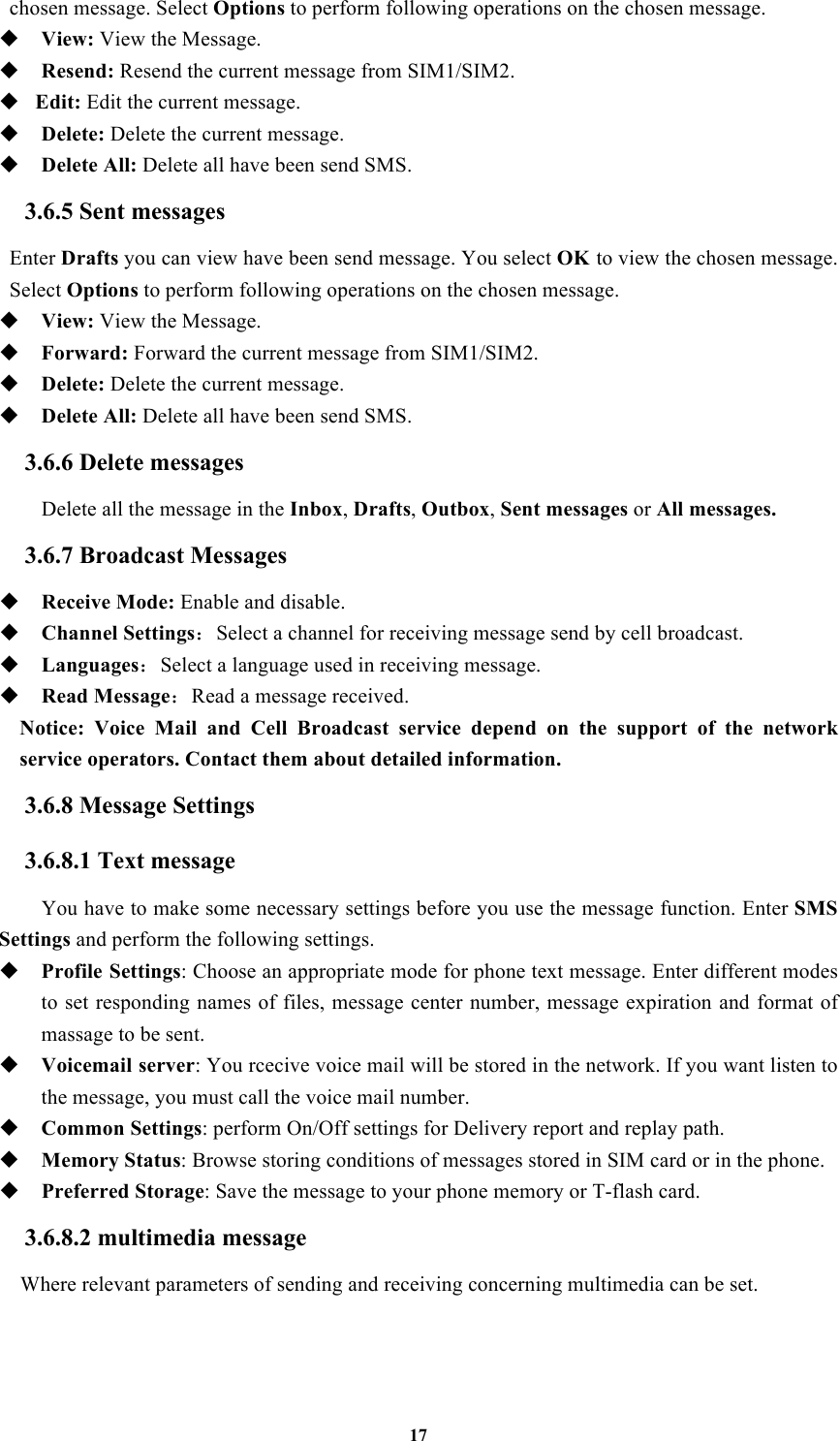 17 chosen message. Select Options to perform following operations on the chosen message.  View: View the Message.  Resend: Resend the current message from SIM1/SIM2.  Edit: Edit the current message.  Delete: Delete the current message.  Delete All: Delete all have been send SMS. 3.6.5 Sent messages Enter Drafts you can view have been send message. You select OK to view the chosen message. Select Options to perform following operations on the chosen message.  View: View the Message.  Forward: Forward the current message from SIM1/SIM2.  Delete: Delete the current message.  Delete All: Delete all have been send SMS. 3.6.6 Delete messages Delete all the message in the Inbox, Drafts, Outbox, Sent messages or All messages. 3.6.7 Broadcast Messages  Receive Mode: Enable and disable.  Channel Settings：Select a channel for receiving message send by cell broadcast.  Languages：Select a language used in receiving message.  Read Message：Read a message received.   Notice:  Voice  Mail  and  Cell  Broadcast  service  depend  on  the  support  of  the  network service operators. Contact them about detailed information. 3.6.8 Message Settings 3.6.8.1 Text message You have to make some necessary settings before you use the message function. Enter SMS Settings and perform the following settings.  Profile Settings: Choose an appropriate mode for phone text message. Enter different modes to set responding  names of files, message  center number, message  expiration and format of massage to be sent.  Voicemail server: You rcecive voice mail will be stored in the network. If you want listen to the message, you must call the voice mail number.    Common Settings: perform On/Off settings for Delivery report and replay path.  Memory Status: Browse storing conditions of messages stored in SIM card or in the phone.  Preferred Storage: Save the message to your phone memory or T-flash card. 3.6.8.2 multimedia message Where relevant parameters of sending and receiving concerning multimedia can be set.  