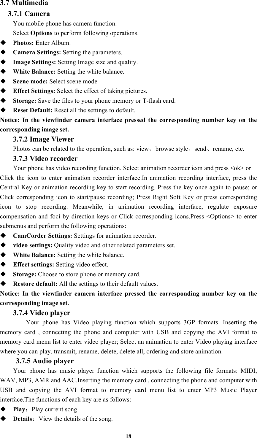 18 3.7 Multimedia 3.7.1 Camera You mobile phone has camera function. Select Options to perform following operations.  Photos: Enter Album.  Camera Settings: Setting the parameters.  Image Settings: Setting Image size and quality.  White Balance: Setting the white balance.  Scene mode: Select scene mode  Effect Settings: Select the effect of taking pictures.  Storage: Save the files to your phone memory or T-flash card.  Reset Default: Reset all the settings to default. Notice:  In  the  viewfinder  camera  interface  pressed  the  corresponding  number  key  on  the corresponding image set.   3.7.2 Image Viewer  Photos can be related to the operation, such as: view、browse style、send、rename, etc. 3.7.3 Video recorder Your phone has video recording function. Select animation recorder icon and press &lt;ok&gt; or   Click  the  icon  to  enter  animation  recorder  interface.In  animation  recording  interface,  press  the Central Key or animation recording key to start recording. Press the key once again to pause; or Click  corresponding  icon  to  start/pause  recording;  Press  Right  Soft  Key  or  press  corresponding icon  to  stop  recording.  Meanwhile,  in  animation  recording  interface,  regulate  exposure compensation  and  foci  by  direction  keys  or  Click  corresponding  icons.Press  &lt;Options&gt;  to  enter submenus and perform the following operations:    CamCorder Settings: Settings for animation recorder.  video settings: Quality video and other related parameters set.  White Balance: Setting the white balance.  Effect settings: Setting video effect.  Storage: Choose to store phone or memory card.  Restore default: All the settings to their default values. Notice:  In  the  viewfinder  camera  interface  pressed  the  corresponding  number  key  on  the corresponding image set.  3.7.4 Video player  Your  phone  has  Video  playing  function  which  supports  3GP  formats.  Inserting  the memory  card  ,  connecting  the  phone  and  computer  with  USB  and  copying  the  AVI  format  to memory card menu list to enter video player; Select an animation to enter Video playing interface where you can play, transmit, rename, delete, delete all, ordering and store animation. 3.7.5 Audio player Your  phone  has  music  player  function  which  supports  the  following  file  formats:  MIDI, WAV, MP3, AMR and AAC.Inserting the memory card , connecting the phone and computer with USB  and  copying  the  AVI  format  to  memory  card  menu  list  to  enter  MP3  Music  Player interface.The functions of each key are as follows:    Play：Play current song.  Details：View the details of the song.   