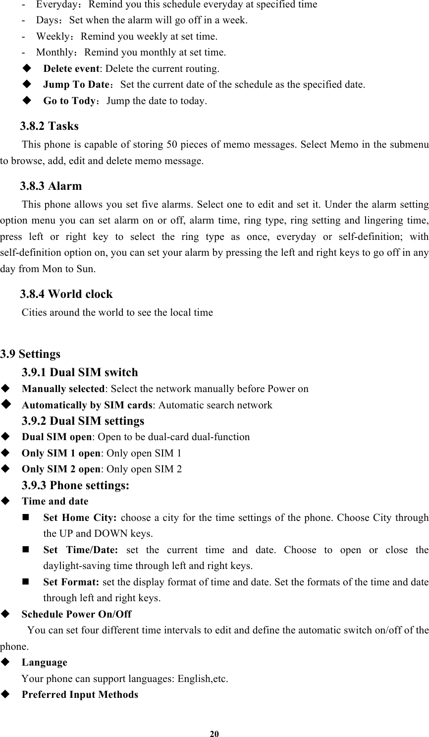 20 -  Everyday：Remind you this schedule everyday at specified time -  Days：Set when the alarm will go off in a week. -  Weekly：Remind you weekly at set time. -  Monthly：Remind you monthly at set time.  Delete event: Delete the current routing.  Jump To Date：Set the current date of the schedule as the specified date.  Go to Tody：Jump the date to today. 3.8.2 Tasks   This phone is capable of storing 50 pieces of memo messages. Select Memo in the submenu to browse, add, edit and delete memo message. 3.8.3 Alarm This phone allows you set five alarms. Select one to edit and set it. Under the alarm setting option  menu  you  can  set  alarm  on  or  off, alarm  time,  ring type, ring  setting  and  lingering time, press  left  or  right  key  to  select  the  ring  type  as  once,  everyday  or  self-definition;  with self-definition option on, you can set your alarm by pressing the left and right keys to go off in any day from Mon to Sun. 3.8.4 World clock Cities around the world to see the local time  3.9 Settings 3.9.1 Dual SIM switch  Manually selected: Select the network manually before Power on  Automatically by SIM cards: Automatic search network 3.9.2 Dual SIM settings  Dual SIM open: Open to be dual-card dual-function  Only SIM 1 open: Only open SIM 1  Only SIM 2 open: Only open SIM 2 3.9.3 Phone settings:  Time and date  Set  Home  City:  choose a city for the time settings of the phone. Choose City through the UP and DOWN keys.    Set  Time/Date:  set  the  current  time  and  date.  Choose  to  open  or  close  the daylight-saving time through left and right keys.    Set Format: set the display format of time and date. Set the formats of the time and date through left and right keys.    Schedule Power On/Off You can set four different time intervals to edit and define the automatic switch on/off of the phone.  Language Your phone can support languages: English,etc.  Preferred Input Methods 