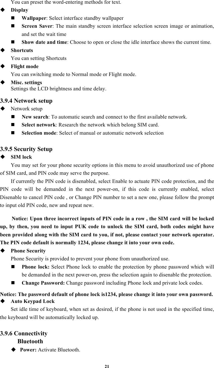 21 You can preset the word-entering methods for text.  Display  Wallpaper: Select interface standby wallpaper  Screen  Saver: The main standby screen interface selection screen image or animation, and set the wait time  Show date and time: Choose to open or close the idle interface shows the current time.  Shortcuts You can setting Shortcuts  Flight mode You can switching mode to Normal mode or Flight mode.    Misc. settings Settings the LCD brightness and time delay.  3.9.4 Network setup  Network setup  New search: To automatic search and connect to the first available network.  Select network: Research the network which belong SIM card.  Selection mode: Select of manual or automatic network selection  3.9.5 Security Setup  SIM lock You may set for your phone security options in this menu to avoid unauthorized use of phone of SIM card, and PIN code may serve the purpose. If currently the PIN code is disenabled, select Enable to actuate PIN code protection, and the PIN  code  will  be  demanded  in  the  next  power-on,  if  this  code  is  currently  enabled,  select Disenable to cancel PIN code , or Change PIN number to set a new one, please follow the prompt to input old PIN code, new and repeat new.  Notice: Upon three incorrect inputs of PIN code in a row , the SIM card will be locked up,  by  then,  you  need  to  input  PUK  code  to  unlock  the  SIM  card,  both  codes  might  have been provided along with the SIM card to you, if not, please contact your network operator. The PIN code default is normally 1234, please change it into your own code.  Phone Security Phone Security is provided to prevent your phone from unauthorized use.    Phone  lock: Select Phone lock to enable the protection by phone password which will be demanded in the next power-on, press the selection again to disenable the protection.  Change Password: Change password including Phone lock and private lock codes.  Notice: The password default of phone lock is1234, please change it into your own password.  Auto Keypad Lock Set idle time of keyboard, when set as desired, if the phone is not used in the specified time, the keyboard will be automatically locked up.  3.9.6 Connectivity Bluetooth ◆ Power: Activate Bluetooth. 