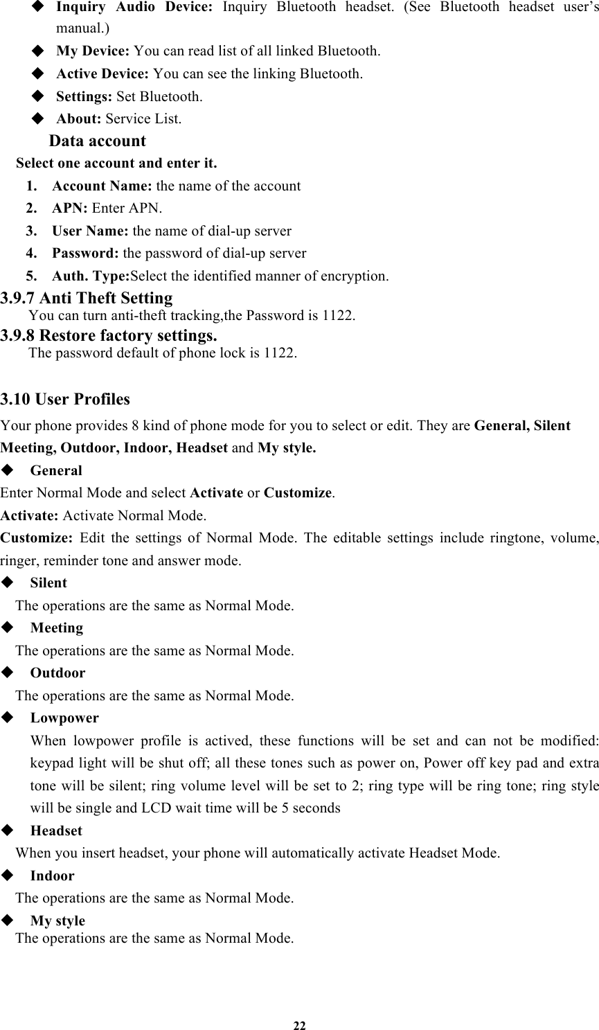 22 ◆ Inquiry  Audio  Device:  Inquiry  Bluetooth  headset.  (See  Bluetooth  headset  user’s manual.)   ◆ My Device: You can read list of all linked Bluetooth. ◆ Active Device: You can see the linking Bluetooth. ◆ Settings: Set Bluetooth. ◆ About: Service List. Data account Select one account and enter it. 1. Account Name: the name of the account 2. APN: Enter APN. 3. User Name: the name of dial-up server 4. Password: the password of dial-up server 5. Auth. Type:Select the identified manner of encryption. 3.9.7 Anti Theft Setting You can turn anti-theft tracking,the Password is 1122. 3.9.8 Restore factory settings.   The password default of phone lock is 1122.  3.10 User Profiles Your phone provides 8 kind of phone mode for you to select or edit. They are General, Silent Meeting, Outdoor, Indoor, Headset and My style.  General Enter Normal Mode and select Activate or Customize. Activate: Activate Normal Mode. Customize:  Edit  the  settings  of  Normal  Mode.  The  editable  settings  include  ringtone,  volume, ringer, reminder tone and answer mode.  Silent   The operations are the same as Normal Mode.  Meeting   The operations are the same as Normal Mode.  Outdoor   The operations are the same as Normal Mode.  Lowpower When  lowpower  profile  is  actived,  these  functions  will  be  set  and  can  not  be  modified: keypad light will be shut off; all these tones such as power on, Power off key pad and extra tone will be silent; ring volume level will be set to 2; ring type will be ring tone; ring style will be single and LCD wait time will be 5 seconds    Headset   When you insert headset, your phone will automatically activate Headset Mode.  Indoor   The operations are the same as Normal Mode.  My style The operations are the same as Normal Mode.  