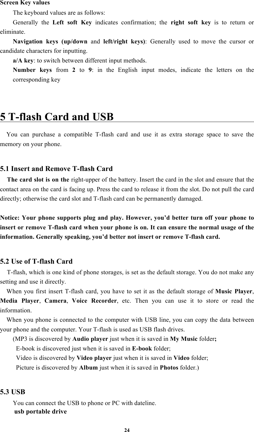 24 Screen Key values The keyboard values are as follows:   Generally  the  Left  soft  Key  indicates  confirmation;  the  right  soft  key  is  to  return  or eliminate. Navigation  keys  (up/down  and  left/right  keys): Generally  used  to  move  the  cursor  or candidate characters for inputting. a/A key: to switch between different input methods.   Number  keys  from  2  to  9:  in  the  English  input  modes,  indicate  the  letters  on  the corresponding key   5 T-flash Card and USB                                                   You  can  purchase  a  compatible  T-flash  card  and  use  it  as  extra  storage  space  to  save  the memory on your phone.  5.1 Insert and Remove T-flash Card   The card slot is on the right-upper of the battery. Insert the card in the slot and ensure that the contact area on the card is facing up. Press the card to release it from the slot. Do not pull the card directly; otherwise the card slot and T-flash card can be permanently damaged.  Notice: Your  phone  supports  plug and play. However,  you’d  better  turn off  your phone to insert or remove T-flash card when your phone is on. It can ensure the normal usage of the information. Generally speaking, you’d better not insert or remove T-flash card.  5.2 Use of T-flash Card   T-flash, which is one kind of phone storages, is set as the default storage. You do not make any setting and use it directly.   When  you first  insert  T-flash  card,  you have  to  set it as  the  default storage  of Music  Player, Media  Player,  Camera,  Voice  Recorder,  etc.  Then  you  can use  it  to  store  or  read  the information.   When you phone is connected to the computer with USB line, you can copy the data between your phone and the computer. Your T-flash is used as USB flash drives. (MP3 is discovered by Audio player just when it is saved in My Music folder;   E-book is discovered just when it is saved in E-book folder;   Video is discovered by Video player just when it is saved in Video folder;   Picture is discovered by Album just when it is saved in Photos folder.)      5.3 USB You can connect the USB to phone or PC with dateline. usb portable drive 