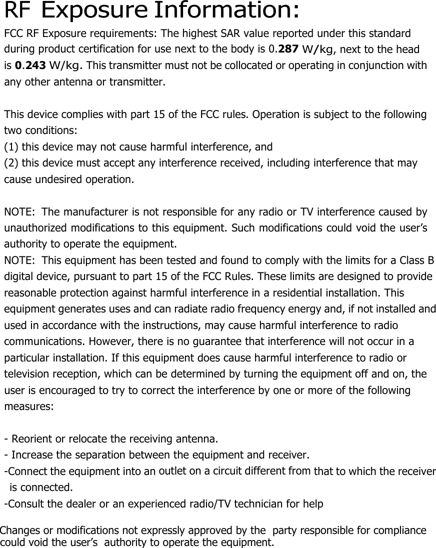  RF Exposure Information: FCC RF Exposure requirements: The highest SAR value reported under this standard during product certification for use next to the body is 0.287 W/kg, next to the head is 0.243 W/kg. This transmitter must not be collocated or operating in conjunction with any other antenna or transmitter.   This device complies with part 15 of the FCC rules. Operation is subject to the following two conditions: (1) this device may not cause harmful interference, and (2) this device must accept any interference received, including interference that may cause undesired operation.   NOTE:  The manufacturer is not responsible for any radio or TV interference caused by unauthorized modifications to this equipment. Such modifications could void the user’s authority to operate the equipment. NOTE:  This equipment has been tested and found to comply with the limits for a Class B digital device, pursuant to part 15 of the FCC Rules. These limits are designed to provide reasonable protection against harmful interference in a residential installation. This equipment generates uses and can radiate radio frequency energy and, if not installed and used in accordance with the instructions, may cause harmful interference to radio communications. However, there is no guarantee that interference will not occur in a particular installation. If this equipment does cause harmful interference to radio or television reception, which can be determined by turning the equipment off and on, the user is encouraged to try to correct the interference by one or more of the following measures:   - Reorient or relocate the receiving antenna. - Increase the separation between the equipment and receiver. -Connect the equipment into an outlet on a circuit different from that to which the receiver is connected. -Consult the dealer or an experienced radio/TV technician for help        Changes or modifications not expressly approved by the  party responsible for compliance         could void the user’s  authority to operate the equipment.  