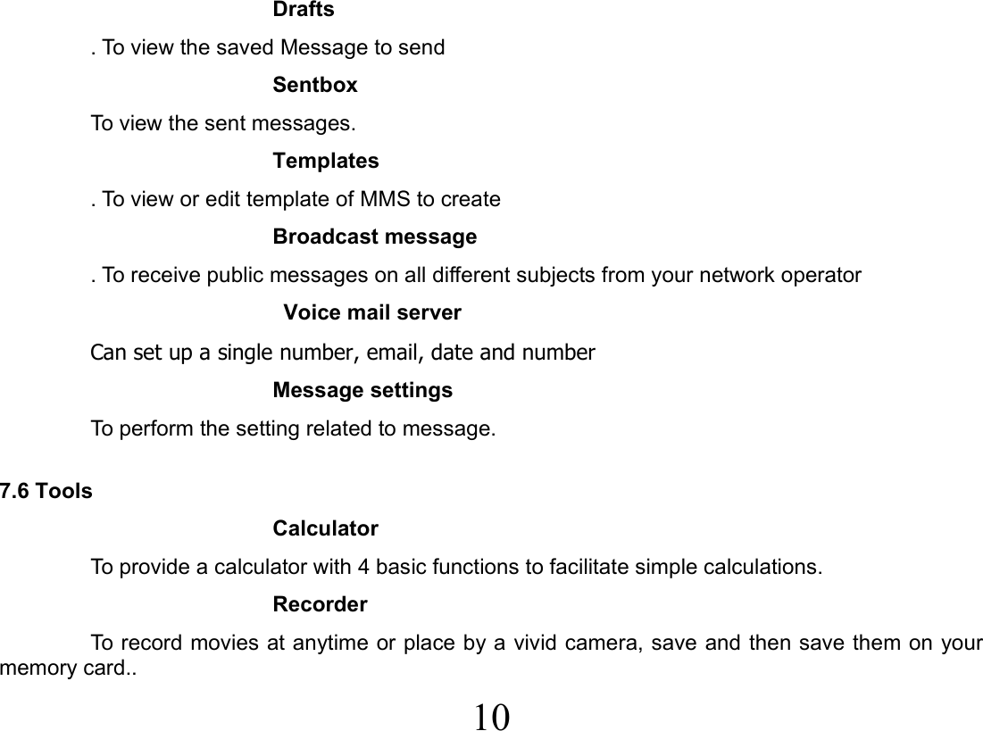  10  Drafts . To view the saved Message to send Sentbox To view the sent messages. Templates   . To view or edit template of MMS to create Broadcast message . To receive public messages on all different subjects from your network operator  Voice mail server Can set up a single number, email, date and number Message settings To perform the setting related to message.  7.6 Tools     Calculator To provide a calculator with 4 basic functions to facilitate simple calculations. Recorder To record movies at anytime or place by a vivid camera, save and then save them on your memory card.. 