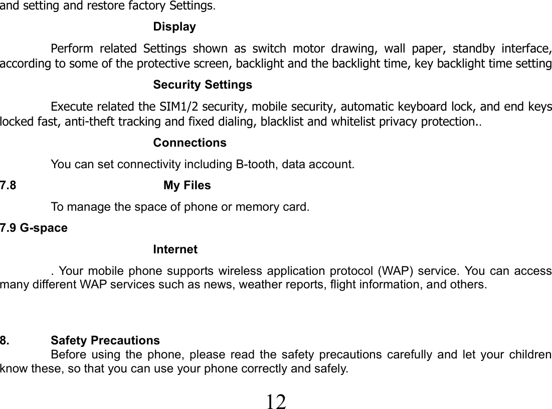  12  and setting and restore factory Settings. Display Perform related Settings shown as switch motor drawing, wall paper, standby interface, according to some of the protective screen, backlight and the backlight time, key backlight time setting Security Settings Execute related the SIM1/2 security, mobile security, automatic keyboard lock, and end keys locked fast, anti-theft tracking and fixed dialing, blacklist and whitelist privacy protection.. Connections You can set connectivity including B-tooth, data account. 7.8                        My Files   To manage the space of phone or memory card. 7.9 G-space Internet . Your mobile phone supports wireless application protocol (WAP) service. You can access many different WAP services such as news, weather reports, flight information, and others.    8. Safety Precautions Before using the phone, please read the safety precautions carefully and let your children know these, so that you can use your phone correctly and safely.   