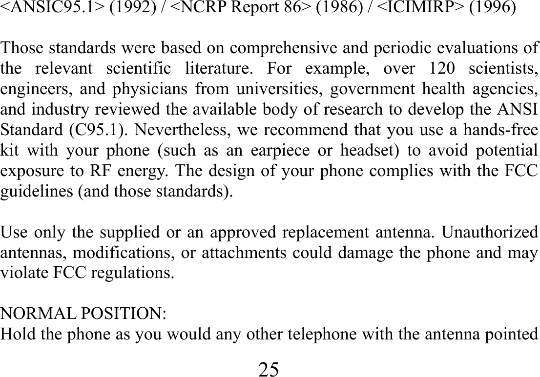  25   &lt;ANSIC95.1&gt; (1992) / &lt;NCRP Report 86&gt; (1986) / &lt;ICIMIRP&gt; (1996)  Those standards were based on comprehensive and periodic evaluations of the relevant scientific literature. For example, over 120 scientists, engineers, and physicians from universities, government health agencies, and industry reviewed the available body of research to develop the ANSI Standard (C95.1). Nevertheless, we recommend that you use a hands-free kit with your phone (such as an earpiece or headset) to avoid potential exposure to RF energy. The design of your phone complies with the FCC guidelines (and those standards).  Use only the supplied or an approved replacement antenna. Unauthorized antennas, modifications, or attachments could damage the phone and may violate FCC regulations.    NORMAL POSITION:   Hold the phone as you would any other telephone with the antenna pointed 