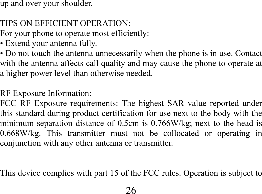  26  up and over your shoulder.  TIPS ON EFFICIENT OPERATION:   For your phone to operate most efficiently: • Extend your antenna fully. • Do not touch the antenna unnecessarily when the phone is in use. Contact with the antenna affects call quality and may cause the phone to operate at a higher power level than otherwise needed.  RF Exposure Information: FCC RF Exposure requirements: The highest SAR value reported under this standard during product certification for use next to the body with the minimum separation distance of 0.5cm is 0.766W/kg; next to the head is 0.668W/kg. This transmitter must not be collocated or operating in conjunction with any other antenna or transmitter.   This device complies with part 15 of the FCC rules. Operation is subject to 