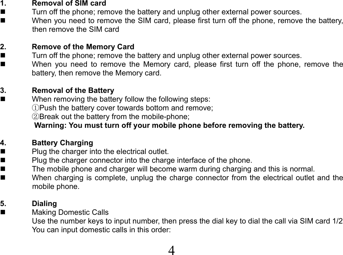  4  1.  Removal of SIM card   Turn off the phone; remove the battery and unplug other external power sources.   When you need to remove the SIM card, please first turn off the phone, remove the battery, then remove the SIM card  2.  Remove of the Memory Card   Turn off the phone; remove the battery and unplug other external power sources.   When you need to remove the Memory card, please first turn off the phone, remove the battery, then remove the Memory card.  3.  Removal of the Battery   When removing the battery follow the following steps: ①Push the battery cover towards bottom and remove; ②Break out the battery from the mobile-phone; Warning: You must turn off your mobile phone before removing the battery.    4. Battery Charging   Plug the charger into the electrical outlet.   Plug the charger connector into the charge interface of the phone.   The mobile phone and charger will become warm during charging and this is normal.   When charging is complete, unplug the charge connector from the electrical outlet and the mobile phone.  5. Dialing   Making Domestic Calls Use the number keys to input number, then press the dial key to dial the call via SIM card 1/2 You can input domestic calls in this order: 