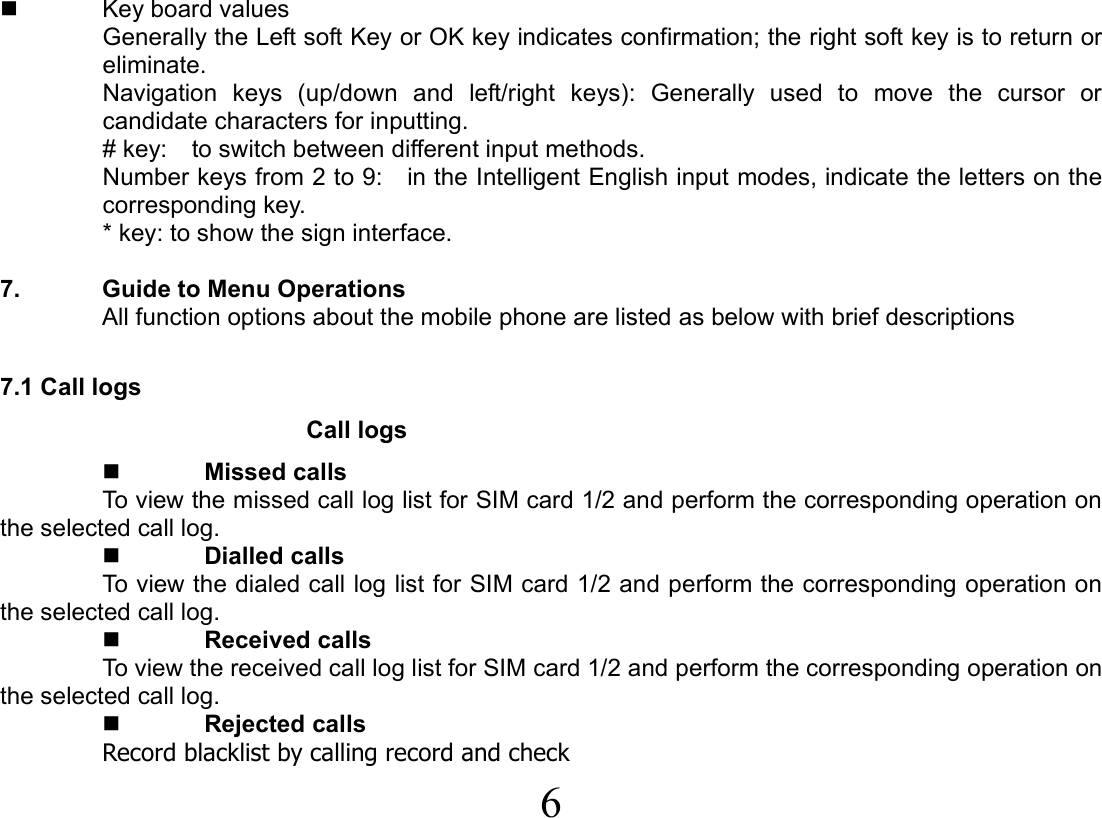  6    Key board values Generally the Left soft Key or OK key indicates confirmation; the right soft key is to return or eliminate. Navigation keys (up/down and left/right keys): Generally used to move the cursor or candidate characters for inputting. # key:    to switch between different input methods.   Number keys from 2 to 9:    in the Intelligent English input modes, indicate the letters on the corresponding key. * key: to show the sign interface.  7.  Guide to Menu Operations All function options about the mobile phone are listed as below with brief descriptions    7.1 Call logs Call logs  Missed calls To view the missed call log list for SIM card 1/2 and perform the corresponding operation on the selected call log.  Dialled calls To view the dialed call log list for SIM card 1/2 and perform the corresponding operation on the selected call log.  Received calls To view the received call log list for SIM card 1/2 and perform the corresponding operation on the selected call log.  Rejected calls Record blacklist by calling record and check 