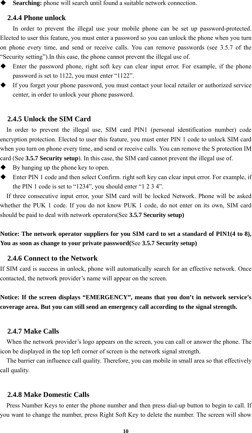 10  Searching: phone will search until found a suitable network connection. 2.4.4 Phone unlock In order to prevent the illegal use your mobile phone can be set up password-protected. Elected to user this feature, you must enter a password so you can unlock the phone when you turn on phone every time, and send or receive calls. You can remove passwords (see 3.5.7 of the “Security setting”).In this case, the phone cannot prevent the illegal use of.  Enter the password phone, right soft key can clear input error. For example, if the phone password is set to 1122, you must enter “1122”.  If you forget your phone password, you must contact your local retailer or authorized service center, in order to unlock your phone password.  2.4.5 Unlock the SIM Card In order to prevent the illegal use, SIM card PIN1 (personal identification number) code encryption protection. Elected to user this feature, you must enter PIN 1 code to unlock SIM card when you turn on phone every time, and send or receive calls. You can remove the S protection IM card (See 3.5.7 Security setup). In this case, the SIM card cannot prevent the illegal use of.    By hanging up the phone key to open.  Enter PIN 1 code and then select Confirm. right soft key can clear input error. For example, if the PIN 1 code is set to “1234”, you should enter “1 2 3 4”. If three consecutive input error, your SIM card will be locked Network. Phone will be asked whether the PUK 1 code. If you do not know PUK 1 code, do not enter on its own, SIM card should be paid to deal with network operators(See 3.5.7 Security setup)  Notice: The network operator suppliers for you SIM card to set a standard of PIN1(4 to 8), You as soon as change to your private password(See 3.5.7 Security setup) 2.4.6 Connect to the Network If SIM card is success in unlock, phone will automatically search for an effective network. Once contacted, the network provider’s name will appear on the screen.  Notice: If the screen displays “EMERGENCY”, means that you don’t in network service’s coverage area. But you can still send an emergency call according to the signal strength.  2.4.7 Make Calls     When the network provider’s logo appears on the screen, you can call or answer the phone. The icon be displayed in the top left corner of screen is the network signal strength.     The barrier can influence call quality. Therefore, you can mobile in small area so that effectively call quality.  2.4.8 Make Domestic Calls   Press Number Keys to enter the phone number and then press dial-up button to begin to call. If you want to change the number, press Right Soft Key to delete the number. The screen will show 