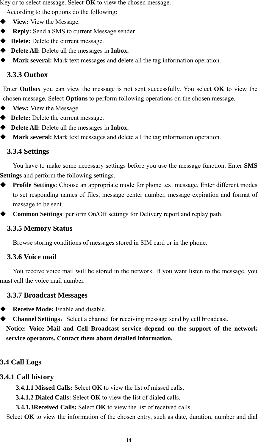 14 Key or to select message. Select OK to view the chosen message. According to the options do the following:  View: View the Message.   Reply: Send a SMS to current Message sender.  Delete: Delete the current message.  Delete All: Delete all the messages in Inbox.  Mark several: Mark text messages and delete all the tag information operation. 3.3.3 Outbox Enter  Outbox you can view the message is not sent successfully. You select OK to view the chosen message. Select Options to perform following operations on the chosen message.  View: View the Message.  Delete: Delete the current message.  Delete All: Delete all the messages in Inbox.  Mark several: Mark text messages and delete all the tag information operation. 3.3.4 Settings You have to make some necessary settings before you use the message function. Enter SMS Settings and perform the following settings.  Profile Settings: Choose an appropriate mode for phone text message. Enter different modes to set responding names of files, message center number, message expiration and format of massage to be sent.  Common Settings: perform On/Off settings for Delivery report and replay path. 3.3.5 Memory Status Browse storing conditions of messages stored in SIM card or in the phone. 3.3.6 Voice mail         You rcecive voice mail will be stored in the network. If you want listen to the message, you must call the voice mail number. 3.3.7 Broadcast Messages  Receive Mode: Enable and disable.  Channel Settings：Select a channel for receiving message send by cell broadcast. Notice: Voice Mail and Cell Broadcast service depend on the support of the network service operators. Contact them about detailed information.  3.4 Call Logs 3.4.1 Call history 3.4.1.1 Missed Calls: Select OK to view the list of missed calls. 3.4.1.2 Dialed Calls: Select OK to view the list of dialed calls. 3.4.1.3Received Calls: Select OK to view the list of received calls.   Select OK to view the information of the chosen entry, such as date, duration, number and dial 