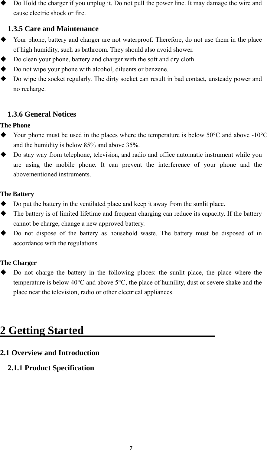 7  Do Hold the charger if you unplug it. Do not pull the power line. It may damage the wire and cause electric shock or fire. 1.3.5 Care and Maintenance  Your phone, battery and charger are not waterproof. Therefore, do not use them in the place of high humidity, such as bathroom. They should also avoid shower.  Do clean your phone, battery and charger with the soft and dry cloth.  Do not wipe your phone with alcohol, diluents or benzene.  Do wipe the socket regularly. The dirty socket can result in bad contact, unsteady power and no recharge.  1.3.6 General Notices The Phone  Your phone must be used in the places where the temperature is below 50°C and above -10°C and the humidity is below 85% and above 35%.  Do stay way from telephone, television, and radio and office automatic instrument while you are using the mobile phone. It can prevent the interference of your phone and the abovementioned instruments.  The Battery  Do put the battery in the ventilated place and keep it away from the sunlit place.  The battery is of limited lifetime and frequent charging can reduce its capacity. If the battery cannot be charge, change a new approved battery.  Do not dispose of the battery as household waste. The battery must be disposed of in accordance with the regulations.  The Charger  Do not charge the battery in the following places: the sunlit place, the place where the temperature is below 40°C and above 5°C, the place of humility, dust or severe shake and the place near the television, radio or other electrical appliances.   2 Getting Started                        2.1 Overview and Introduction 2.1.1 Product Specification 