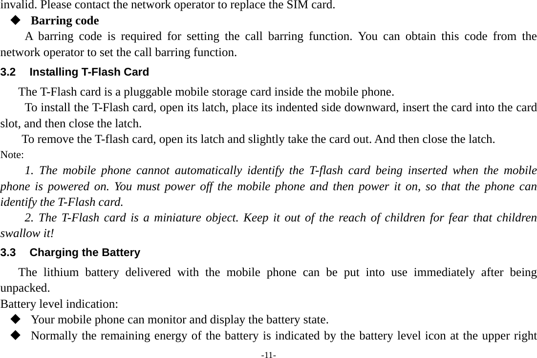 -11- invalid. Please contact the network operator to replace the SIM card.  Barring code A barring code is required for setting the call barring function. You can obtain this code from the network operator to set the call barring function. 3.2  Installing T-Flash Card The T-Flash card is a pluggable mobile storage card inside the mobile phone. To install the T-Flash card, open its latch, place its indented side downward, insert the card into the card slot, and then close the latch. To remove the T-flash card, open its latch and slightly take the card out. And then close the latch. Note: 1. The mobile phone cannot automatically identify the T-flash card being inserted when the mobile phone is powered on. You must power off the mobile phone and then power it on, so that the phone can identify the T-Flash card. 2. The T-Flash card is a miniature object. Keep it out of the reach of children for fear that children swallow it! 3.3  Charging the Battery The lithium battery delivered with the mobile phone can be put into use immediately after being unpacked.  Battery level indication:  Your mobile phone can monitor and display the battery state.  Normally the remaining energy of the battery is indicated by the battery level icon at the upper right 