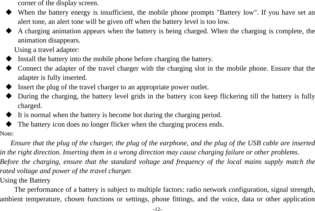 -12- corner of the display screen.  When the battery energy is insufficient, the mobile phone prompts &quot;Battery low&quot;. If you have set an alert tone, an alert tone will be given off when the battery level is too low.  A charging animation appears when the battery is being charged. When the charging is complete, the animation disappears. Using a travel adapter:  Install the battery into the mobile phone before charging the battery.  Connect the adapter of the travel charger with the charging slot in the mobile phone. Ensure that the adapter is fully inserted.  Insert the plug of the travel charger to an appropriate power outlet.  During the charging, the battery level grids in the battery icon keep flickering till the battery is fully charged.  It is normal when the battery is become hot during the charging period.  The battery icon does no longer flicker when the charging process ends. Note: Ensure that the plug of the charger, the plug of the earphone, and the plug of the USB cable are inserted in the right direction. Inserting them in a wrong direction may cause charging failure or other problems. Before the charging, ensure that the standard voltage and frequency of the local mains supply match the rated voltage and power of the travel charger. Using the Battery The performance of a battery is subject to multiple factors: radio network configuration, signal strength, ambient temperature, chosen functions or settings, phone fittings, and the voice, data or other application 