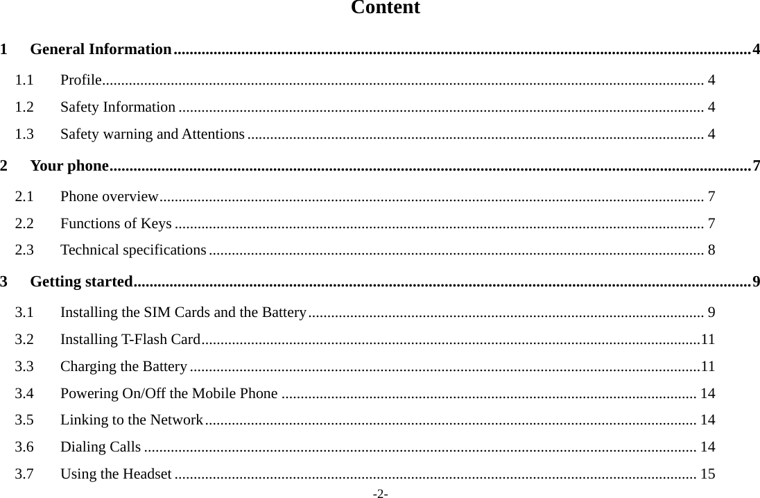 -2-  Content 1General Information ................................................................................................................................................. 41.1Profile .............................................................................................................................................................. 41.2Safety Information .......................................................................................................................................... 41.3Safety warning and Attentions ........................................................................................................................ 42Your phone ................................................................................................................................................................. 72.1Phone overview ............................................................................................................................................... 72.2Functions of Keys ........................................................................................................................................... 72.3Technical specifications .................................................................................................................................. 83Getting started ........................................................................................................................................................... 93.1Installing the SIM Cards and the Battery ........................................................................................................ 93.2Installing T-Flash Card ................................................................................................................................... 113.3Charging the Battery ...................................................................................................................................... 113.4Powering On/Off the Mobile Phone ............................................................................................................. 143.5Linking to the Network ................................................................................................................................. 143.6Dialing Calls ................................................................................................................................................. 143.7Using the Headset ......................................................................................................................................... 15