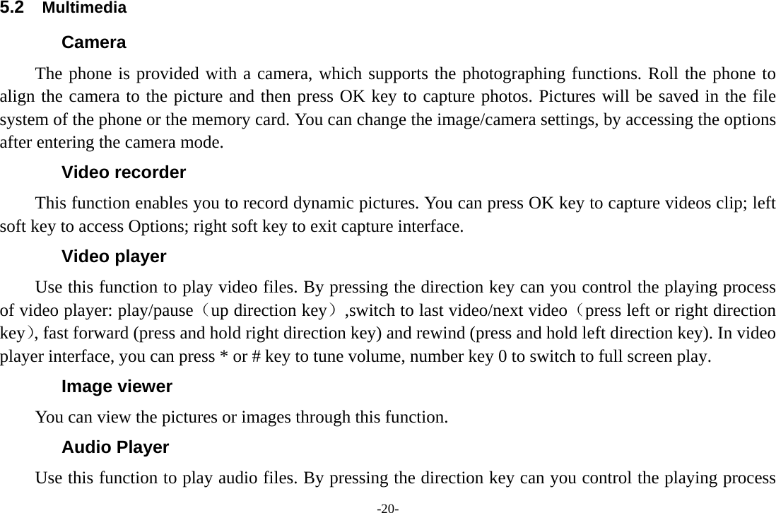 -20- 5.2  Multimedia Camera   The phone is provided with a camera, which supports the photographing functions. Roll the phone to align the camera to the picture and then press OK key to capture photos. Pictures will be saved in the file system of the phone or the memory card. You can change the image/camera settings, by accessing the options after entering the camera mode. Video recorder This function enables you to record dynamic pictures. You can press OK key to capture videos clip; left soft key to access Options; right soft key to exit capture interface. Video player Use this function to play video files. By pressing the direction key can you control the playing process of video player: play/pause（up direction key）,switch to last video/next video（press left or right direction key）, fast forward (press and hold right direction key) and rewind (press and hold left direction key). In video player interface, you can press * or # key to tune volume, number key 0 to switch to full screen play. Image viewer You can view the pictures or images through this function.   Audio Player Use this function to play audio files. By pressing the direction key can you control the playing process 