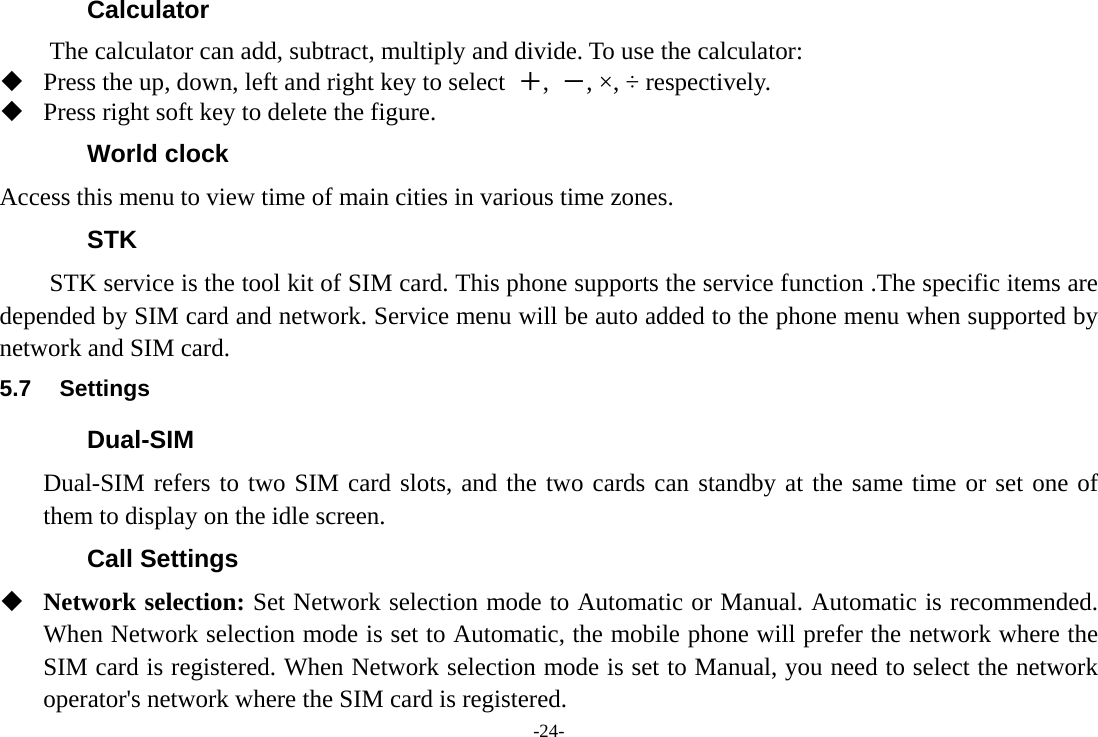 -24- Calculator The calculator can add, subtract, multiply and divide. To use the calculator:    Press the up, down, left and right key to select  ＋,  －, ×, ÷ respectively.  Press right soft key to delete the figure. World clock Access this menu to view time of main cities in various time zones. STK STK service is the tool kit of SIM card. This phone supports the service function .The specific items are depended by SIM card and network. Service menu will be auto added to the phone menu when supported by network and SIM card. 5.7 Settings Dual-SIM Dual-SIM refers to two SIM card slots, and the two cards can standby at the same time or set one of them to display on the idle screen. Call Settings  Network selection: Set Network selection mode to Automatic or Manual. Automatic is recommended. When Network selection mode is set to Automatic, the mobile phone will prefer the network where the SIM card is registered. When Network selection mode is set to Manual, you need to select the network operator&apos;s network where the SIM card is registered. 