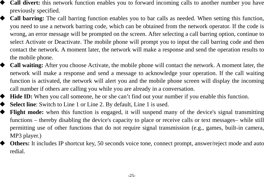 -25-  Call divert: this network function enables you to forward incoming calls to another number you have previously specified.  Call barring: The call barring function enables you to bar calls as needed. When setting this function, you need to use a network barring code, which can be obtained from the network operator. If the code is wrong, an error message will be prompted on the screen. After selecting a call barring option, continue to select Activate or Deactivate. The mobile phone will prompt you to input the call barring code and then contact the network. A moment later, the network will make a response and send the operation results to the mobile phone.  Call waiting: After you choose Activate, the mobile phone will contact the network. A moment later, the network will make a response and send a message to acknowledge your operation. If the call waiting function is activated, the network will alert you and the mobile phone screen will display the incoming call number if others are calling you while you are already in a conversation.  Hide ID: When you call someone, he or she can’t find out your number if you enable this function.  Select line: Switch to Line 1 or Line 2. By default, Line 1 is used.  Flight mode: when this function is engaged, it will suspend many of the device&apos;s signal transmitting functions – thereby disabling the device&apos;s capacity to place or receive calls or text messages– while still permitting use of other functions that do not require signal transmission (e.g., games, built-in camera, MP3 player.)  Others: It includes IP shortcut key, 50 seconds voice tone, connect prompt, answer/reject mode and auto redial. 