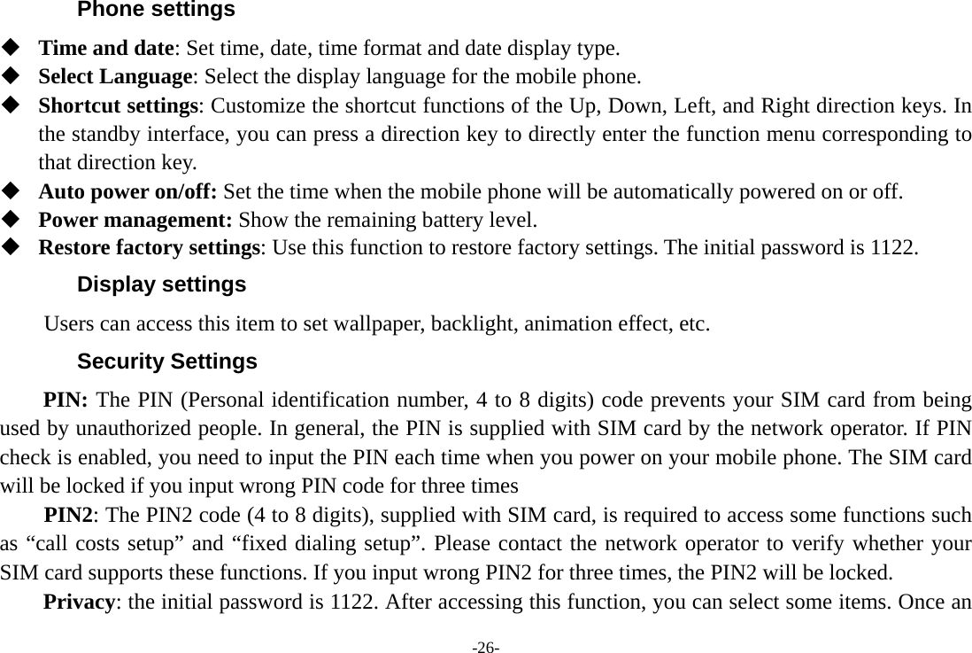 -26- Phone settings  Time and date: Set time, date, time format and date display type.  Select Language: Select the display language for the mobile phone.  Shortcut settings: Customize the shortcut functions of the Up, Down, Left, and Right direction keys. In the standby interface, you can press a direction key to directly enter the function menu corresponding to that direction key.    Auto power on/off: Set the time when the mobile phone will be automatically powered on or off.  Power management: Show the remaining battery level.  Restore factory settings: Use this function to restore factory settings. The initial password is 1122. Display settings Users can access this item to set wallpaper, backlight, animation effect, etc. Security Settings PIN: The PIN (Personal identification number, 4 to 8 digits) code prevents your SIM card from being used by unauthorized people. In general, the PIN is supplied with SIM card by the network operator. If PIN check is enabled, you need to input the PIN each time when you power on your mobile phone. The SIM card will be locked if you input wrong PIN code for three times     PIN2: The PIN2 code (4 to 8 digits), supplied with SIM card, is required to access some functions such as “call costs setup” and “fixed dialing setup”. Please contact the network operator to verify whether your SIM card supports these functions. If you input wrong PIN2 for three times, the PIN2 will be locked. Privacy: the initial password is 1122. After accessing this function, you can select some items. Once an 