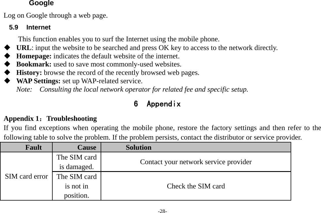 -28- Google Log on Google through a web page. 5.9 Internet This function enables you to surf the Internet using the mobile phone.   URL: input the website to be searched and press OK key to access to the network directly.  Homepage: indicates the default website of the internet.  Bookmark: used to save most commonly-used websites.  History: browse the record of the recently browsed web pages.  WAP Settings: set up WAP-related service. Note:  Consulting the local network operator for related fee and specific setup. 6 Appendix Appendix 1：Troubleshooting If you find exceptions when operating the mobile phone, restore the factory settings and then refer to the following table to solve the problem. If the problem persists, contact the distributor or service provider. Fault  Cause  Solution SIM card error The SIM card is damaged.  Contact your network service provider The SIM card is not in position. Check the SIM card 