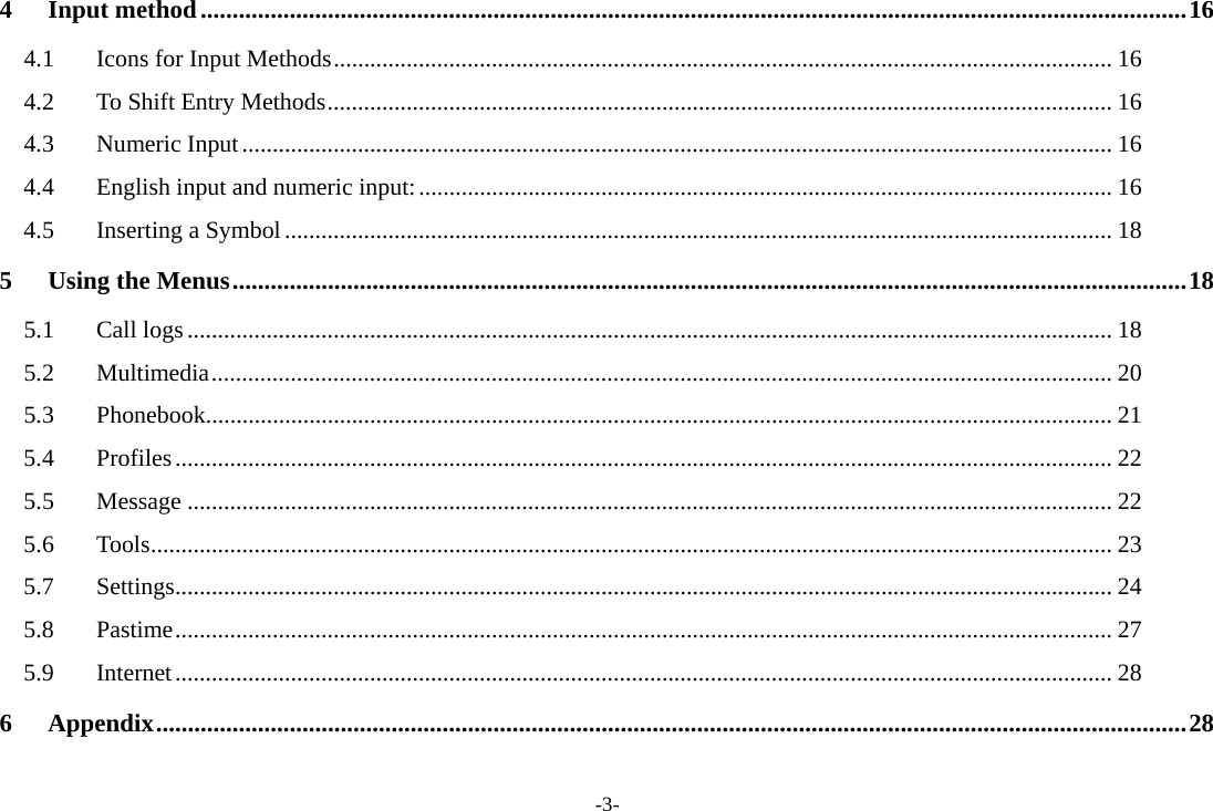 -3- 4Input method ........................................................................................................................................................... 164.1Icons for Input Methods ................................................................................................................................ 164.2To Shift Entry Methods ................................................................................................................................. 164.3Numeric Input ............................................................................................................................................... 164.4English input and numeric input: .................................................................................................................. 164.5Inserting a Symbol ........................................................................................................................................ 185Using the Menus ...................................................................................................................................................... 185.1Call logs ........................................................................................................................................................ 185.2Multimedia .................................................................................................................................................... 205.3Phonebook..................................................................................................................................................... 215.4Profiles .......................................................................................................................................................... 225.5Message ........................................................................................................................................................ 225.6Tools .............................................................................................................................................................. 235.7Settings .......................................................................................................................................................... 245.8Pastime .......................................................................................................................................................... 275.9Internet .......................................................................................................................................................... 286Appendix .................................................................................................................................................................. 28 