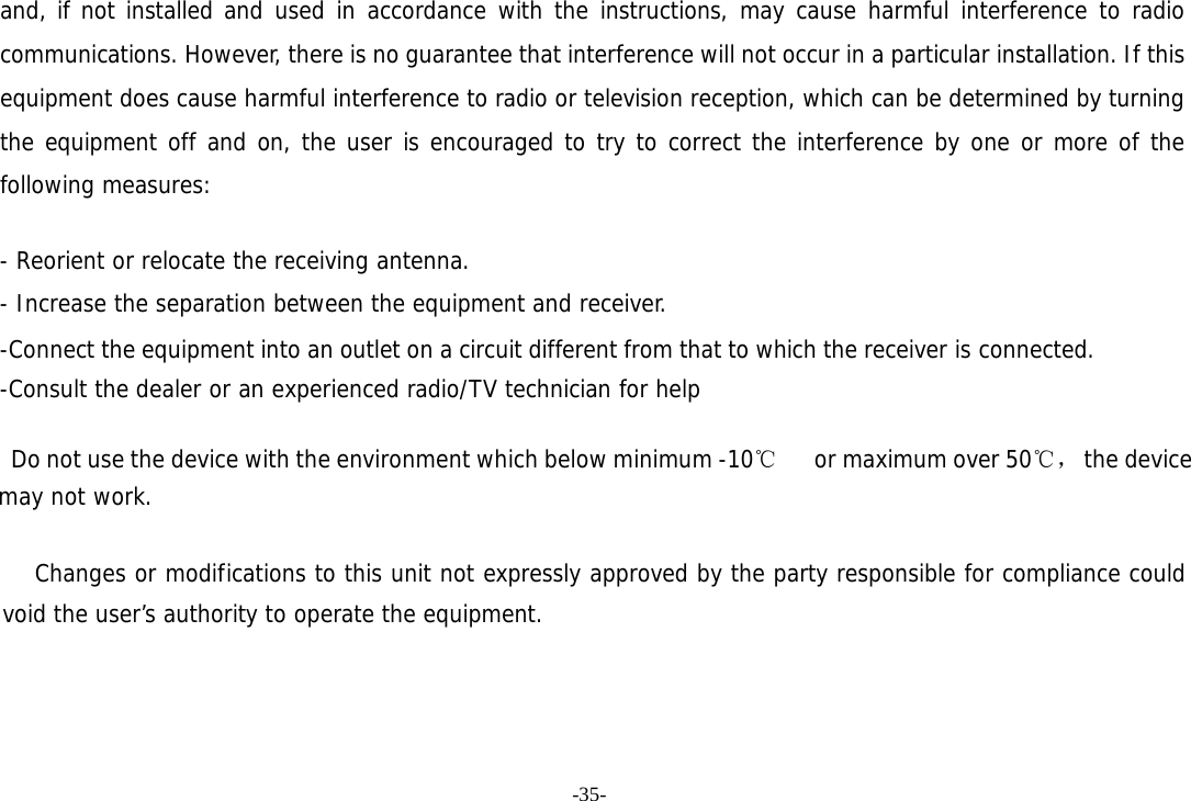 -35- and, if not installed and used in accordance with the instructions, may cause harmful interference to radio communications. However, there is no guarantee that interference will not occur in a particular installation. If this equipment does cause harmful interference to radio or television reception, which can be determined by turning the equipment off and on, the user is encouraged to try to correct the interference by one or more of the following measures:   - Reorient or relocate the receiving antenna. - Increase the separation between the equipment and receiver. -Connect the equipment into an outlet on a circuit different from that to which the receiver is connected. -Consult the dealer or an experienced radio/TV technician for help      Do not use the device with the environment which below minimum -10℃   or maximum over 50℃， the device  may not work.        Changes or modifications to this unit not expressly approved by the party responsible for compliance could void the user’s authority to operate the equipment.  