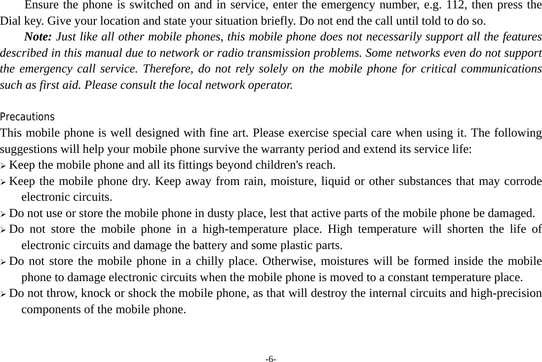 -6- Ensure the phone is switched on and in service, enter the emergency number, e.g. 112, then press the Dial key. Give your location and state your situation briefly. Do not end the call until told to do so. Note: Just like all other mobile phones, this mobile phone does not necessarily support all the features described in this manual due to network or radio transmission problems. Some networks even do not support the emergency call service. Therefore, do not rely solely on the mobile phone for critical communications such as first aid. Please consult the local network operator.  Precautions This mobile phone is well designed with fine art. Please exercise special care when using it. The following suggestions will help your mobile phone survive the warranty period and extend its service life: ¾ Keep the mobile phone and all its fittings beyond children&apos;s reach. ¾ Keep the mobile phone dry. Keep away from rain, moisture, liquid or other substances that may corrode electronic circuits. ¾ Do not use or store the mobile phone in dusty place, lest that active parts of the mobile phone be damaged. ¾ Do not store the mobile phone in a high-temperature place. High temperature will shorten the life of electronic circuits and damage the battery and some plastic parts. ¾ Do not store the mobile phone in a chilly place. Otherwise, moistures will be formed inside the mobile phone to damage electronic circuits when the mobile phone is moved to a constant temperature place. ¾ Do not throw, knock or shock the mobile phone, as that will destroy the internal circuits and high-precision components of the mobile phone.   