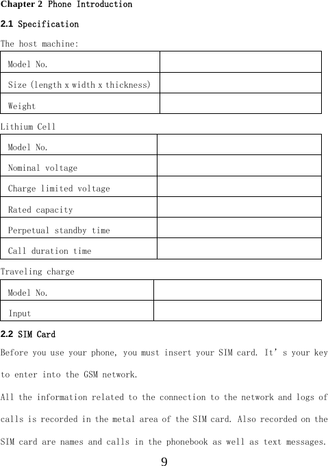  9Chapter 2  Phone Introduction 2.1  Specification   The host machine: Model No.    Size (length x width x thickness)   Weight   Lithium Cell Model No.    Nominal voltage   Charge limited voltage   Rated capacity   Perpetual standby time   Call duration time   Traveling charge Model No.    Input    2.2  SIM Card Before you use your phone, you must insert your SIM card. It’s your key to enter into the GSM network. All the information related to the connection to the network and logs of calls is recorded in the metal area of the SIM card. Also recorded on the SIM card are names and calls in the phonebook as well as text messages. 