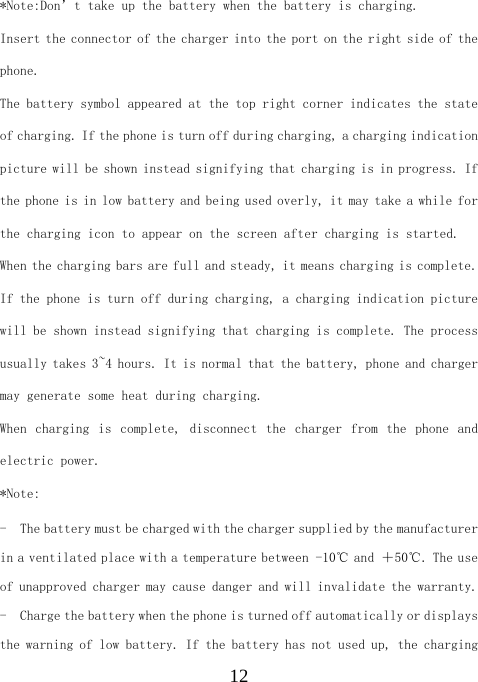  12*Note:Don’t take up the battery when the battery is charging. Insert the connector of the charger into the port on the right side of the phone.  The battery symbol appeared at the top right corner indicates the state of charging. If the phone is turn off during charging, a charging indication picture will be shown instead signifying that charging is in progress. If the phone is in low battery and being used overly, it may take a while for the charging icon to appear on the screen after charging is started. When the charging bars are full and steady, it means charging is complete. If the phone is turn off during charging, a charging indication picture will be shown instead signifying that charging is complete. The process usually takes 3~4 hours. It is normal that the battery, phone and charger may generate some heat during charging. When  charging  is  complete,  disconnect  the  charger  from  the  phone  and electric power. *Note: - The battery must be charged with the charger supplied by the manufacturer in a ventilated place with a temperature between －１０℃ and ＋５０℃. The use of unapproved charger may cause danger and will invalidate the warranty. - Charge the battery when the phone is turned off automatically or displays the warning of low battery. If the battery has not used up, the charging 