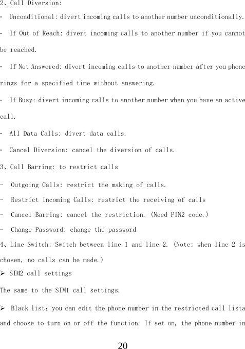  202、Call Diversion: 󳴐  Unconditional: divert incoming calls to another number unconditionally. 󳴐  If Out of Reach: divert incoming calls to another number if you cannot be reached. 󳴐  If Not Answered: divert incoming calls to another number after you phone rings for a specified time without answering. 󳴐  If Busy: divert incoming calls to another number when you have an active call. 󳴐  All Data Calls: divert data calls. 󳴐  Cancel Diversion: cancel the diversion of calls. 3、Call Barring: to restrict calls - Outgoing Calls: restrict the making of calls. - Restrict Incoming Calls: restrict the receiving of calls - Cancel Barring: cancel the restriction. (Need PIN2 code.) - Change Password: change the password 4、Line Switch: Switch between line 1 and line 2. (Note: when line 2 is chosen, no calls can be made.) ¾ SIM2 call settings The same to the SIM1 call settings. ¾ Black list：you can edit the phone number in the restricted call lista  and choose to turn on or off the function. If set on, the phone number in 