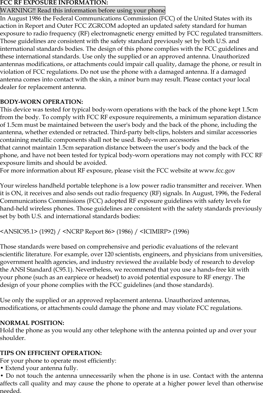  FCC RF EXPOSURE INFORMATION: WARNING!! Read this information before using your phone In August 1986 the Federal Communications Commission (FCC) of the United States with its action in Report and Outer FCC ZGRCOM adopted an updated safety standard for human exposure to radio frequency (RF) electromagnetic energy emitted by FCC regulated transmitters. Those guidelines are consistent with the safety standard previously set by both U.S. and international standards bodies. The design of this phone complies with the FCC guidelines and these international standards. Use only the supplied or an approved antenna. Unauthorized antennas modifications, or attachments could impair call quality, damage the phone, or result in violation of FCC regulations. Do not use the phone with a damaged antenna. If a damaged antenna comes into contact with the skin, a minor burn may result. Please contact your local dealer for replacement antenna.  BODY-WORN OPERATION: This device was tested for typical body-worn operations with the back of the phone kept 1.5cm from the body. To comply with FCC RF exposure requirements, a minimum separation distance of 1.5cm must be maintained between the user&apos;s body and the back of the phone, including the antenna, whether extended or retracted. Third-party belt-clips, holsters and similar accessories containing metallic components shall not be used. Body-worn accessories that cannot maintain 1.5cm separation distance between the user’s body and the back of the phone, and have not been tested for typical body-worn operations may not comply with FCC RF exposure limits and should be avoided. For more information about RF exposure, please visit the FCC website at www.fcc.gov  Your wireless handheld portable telephone is a low power radio transmitter and receiver. When it is ON, it receives and also sends out radio frequency (RF) signals. In August, 1996, the Federal Communications Commissions (FCC) adopted RF exposure guidelines with safety levels for hand-held wireless phones. Those guidelines are consistent with the safety standards previously set by both U.S. and international standards bodies:  &lt;ANSIC95.1&gt; (1992) / &lt;NCRP Report 86&gt; (1986) / &lt;ICIMIRP&gt; (1996)  Those standards were based on comprehensive and periodic evaluations of the relevant scientific literature. For example, over 120 scientists, engineers, and physicians from universities, government health agencies, and industry reviewed the available body of research to develop the ANSI Standard (C95.1). Nevertheless, we recommend that you use a hands-free kit with your phone (such as an earpiece or headset) to avoid potential exposure to RF energy. The design of your phone complies with the FCC guidelines (and those standards).  Use only the supplied or an approved replacement antenna. Unauthorized antennas, modifications, or attachments could damage the phone and may violate FCC regulations.   NORMAL POSITION:  Hold the phone as you would any other telephone with the antenna pointed up and over your shoulder.  TIPS ON EFFICIENT OPERATION:  For your phone to operate most efficiently: • Extend your antenna fully. • Do not touch the antenna unnecessarily when the phone is in use. Contact with the antenna affects call quality and may cause the phone to operate at a higher power level than otherwise needed.    
