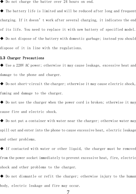  7 Do not charge the batter over 24 hours on end.  The battery life is limited and will be reduced after long and frequent charging. If it doesn’t work after several charging, it indicates the end of its life. You need to replace it with new battery of specified model.  Do not dispose of the battery with domestic garbage; instead you should dispose of it in line with the regulations. 1.3  Charger Precautions  Use a 220V AC power; otherwise it may cause leakage, excessive heat and damage to the phone and charger.  Do not short-circuit the charger; otherwise it may cause electric shock, fuming and damage to the charger.  Do not use the charger when the power cord is broken; otherwise it may cause fire and electric shock.  Do not put a container with water near the charger; otherwise water may spill out and enter into the phone to cause excessive heat, electric leakage and other problems.  If contacted with water or other liquid, the charger must be removed from the power socket immediately to prevent excessive heat, fire, electric shock and other problems to the charger.  Do not dismantle or refit the charger; otherwise injury to the human body, electric leakage and fire may occur. 