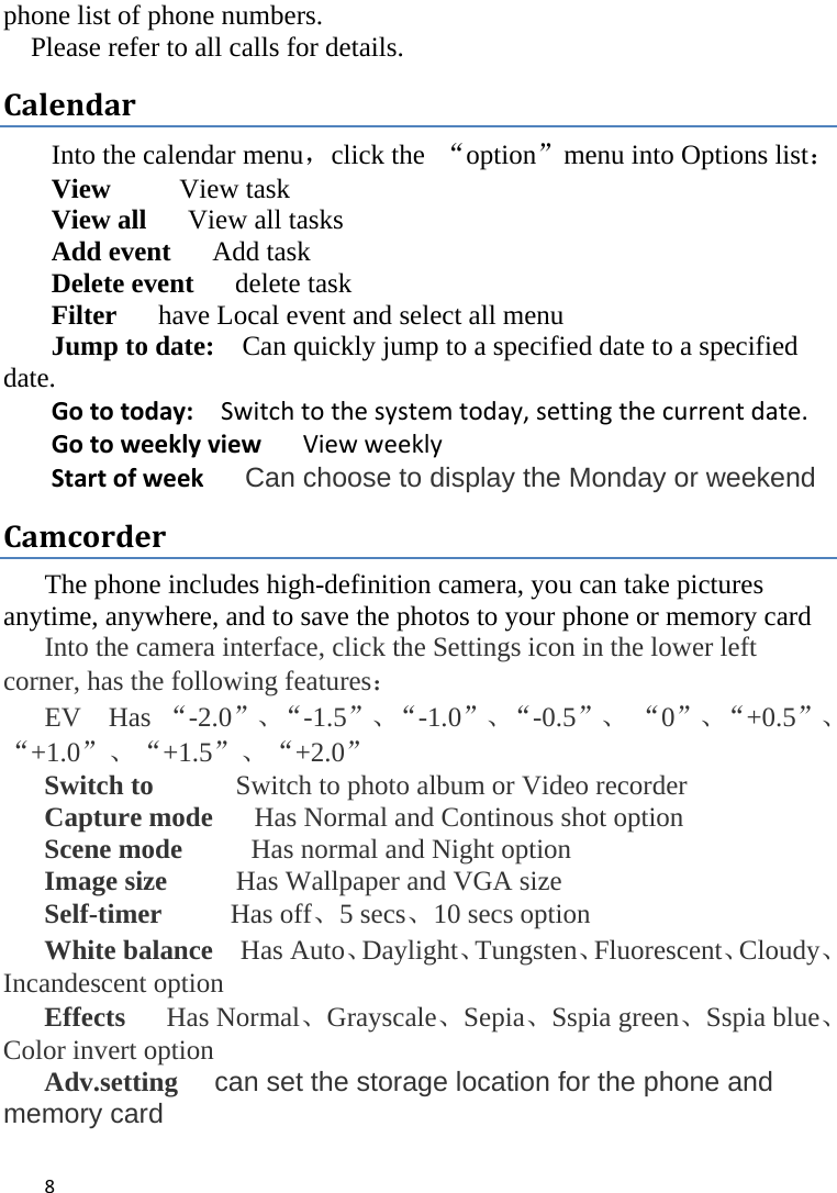 8phone list of phone numbers.     Please refer to all calls for details. CalendarInto the calendar menu，click the  “option”menu into Options list： View     View task View all      View all tasks Add event   Add task Delete event   delete task  Filter      have Local event and select all menu Jump to date:    Can quickly jump to a specified date to a specified date.  Gototoday:Switchtothesystemtoday,settingthecurrentdate.GotoweeklyviewViewweeklyStartofweekCan choose to display the Monday or weekend Camcorder  The phone includes high-definition camera, you can take pictures anytime, anywhere, and to save the photos to your phone or memory card   Into the camera interface, click the Settings icon in the lower left corner, has the following features： EV  Has “-2.0”、“-1.5”、“-1.0”、“-0.5”、 “0”、“+0.5”、“+1.0”、“+1.5”、“+2.0” Switch to            Switch to photo album or Video recorder Capture mode      Has Normal and Continous shot option Scene mode      Has normal and Night option Image size      Has Wallpaper and VGA size Self-timer     Has off、5 secs、10 secs option White balance  Has Auto、Daylight、Tungsten、Fluorescent、Cloudy、Incandescent option Effects   Has Normal、Grayscale、Sepia、Sspia green、Sspia blue、Color invert option Adv.setting   can set the storage location for the phone and memory card  