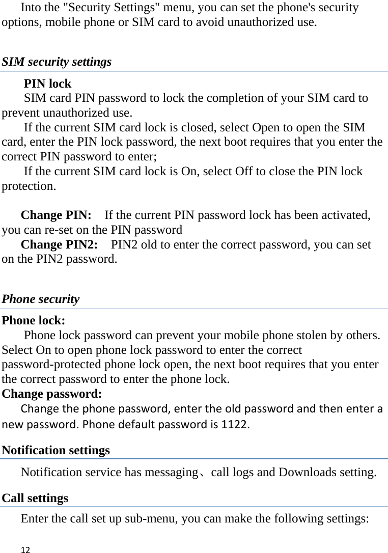 12Into the &quot;Security Settings&quot; menu, you can set the phone&apos;s security options, mobile phone or SIM card to avoid unauthorized use.  SIM security settings PIN lock SIM card PIN password to lock the completion of your SIM card to prevent unauthorized use.   If the current SIM card lock is closed, select Open to open the SIM card, enter the PIN lock password, the next boot requires that you enter the correct PIN password to enter;   If the current SIM card lock is On, select Off to close the PIN lock protection.   Change PIN:    If the current PIN password lock has been activated, you can re-set on the PIN password   Change PIN2:    PIN2 old to enter the correct password, you can set on the PIN2 password.  Phone security Phone lock: Phone lock password can prevent your mobile phone stolen by others.   Select On to open phone lock password to enter the correct password-protected phone lock open, the next boot requires that you enter the correct password to enter the phone lock.   Change password: Changethephonepassword,entertheoldpasswordandthenenteranewpassword.Phonedefaultpasswordis1122.Notification settings Notification service has messaging、call logs and Downloads setting. Call settings Enter the call set up sub-menu, you can make the following settings: 