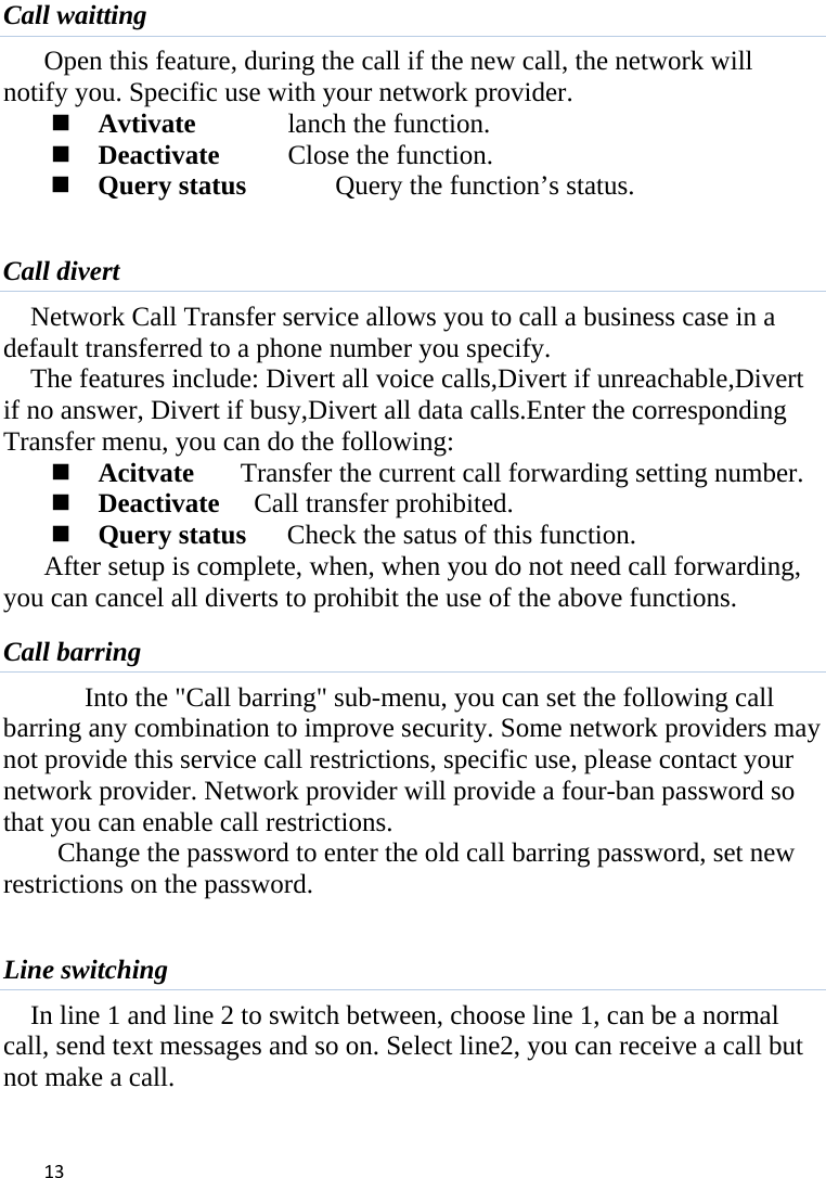 13Call waitting Open this feature, during the call if the new call, the network will notify you. Specific use with your network provider.  Avtivate  lanch the function.  Deactivate   Close the function.  Query status    Query the function’s status.  Call divert Network Call Transfer service allows you to call a business case in a default transferred to a phone number you specify.   The features include: Divert all voice calls,Divert if unreachable,Divert if no answer, Divert if busy,Divert all data calls.Enter the corresponding Transfer menu, you can do the following:  Acitvate  Transfer the current call forwarding setting number.  Deactivate     Call transfer prohibited.  Query status   Check the satus of this function. After setup is complete, when, when you do not need call forwarding, you can cancel all diverts to prohibit the use of the above functions. Call barring Into the &quot;Call barring&quot; sub-menu, you can set the following call barring any combination to improve security. Some network providers may not provide this service call restrictions, specific use, please contact your network provider. Network provider will provide a four-ban password so that you can enable call restrictions.     Change the password to enter the old call barring password, set new restrictions on the password.  Line switching In line 1 and line 2 to switch between, choose line 1, can be a normal call, send text messages and so on. Select line2, you can receive a call but not make a call.  