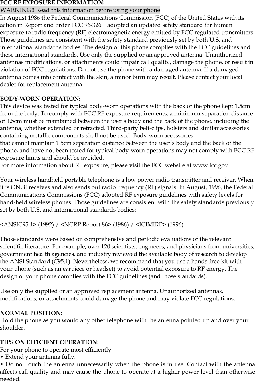  FCC RF EXPOSURE INFORMATION: WARNING!! Read this information before using your phone In August 1986 the Federal Communications Commission (FCC) of the United States with its action in Report and order FCC 96-326    adopted an updated safety standard for human exposure to radio frequency (RF) electromagnetic energy emitted by FCC regulated transmitters. Those guidelines are consistent with the safety standard previously set by both U.S. and international standards bodies. The design of this phone complies with the FCC guidelines and these international standards. Use only the supplied or an approved antenna. Unauthorized antennas modifications, or attachments could impair call quality, damage the phone, or result in violation of FCC regulations. Do not use the phone with a damaged antenna. If a damaged antenna comes into contact with the skin, a minor burn may result. Please contact your local dealer for replacement antenna.  BODY-WORN OPERATION: This device was tested for typical body-worn operations with the back of the phone kept 1.5cm from the body. To comply with FCC RF exposure requirements, a minimum separation distance of 1.5cm must be maintained between the user&apos;s body and the back of the phone, including the antenna, whether extended or retracted. Third-party belt-clips, holsters and similar accessories containing metallic components shall not be used. Body-worn accessories that cannot maintain 1.5cm separation distance between the user’s body and the back of the phone, and have not been tested for typical body-worn operations may not comply with FCC RF exposure limits and should be avoided. For more information about RF exposure, please visit the FCC website at www.fcc.gov  Your wireless handheld portable telephone is a low power radio transmitter and receiver. When it is ON, it receives and also sends out radio frequency (RF) signals. In August, 1996, the Federal Communications Commissions (FCC) adopted RF exposure guidelines with safety levels for hand-held wireless phones. Those guidelines are consistent with the safety standards previously set by both U.S. and international standards bodies:  &lt;ANSIC95.1&gt; (1992) / &lt;NCRP Report 86&gt; (1986) / &lt;ICIMIRP&gt; (1996)  Those standards were based on comprehensive and periodic evaluations of the relevant scientific literature. For example, over 120 scientists, engineers, and physicians from universities, government health agencies, and industry reviewed the available body of research to develop the ANSI Standard (C95.1). Nevertheless, we recommend that you use a hands-free kit with your phone (such as an earpiece or headset) to avoid potential exposure to RF energy. The design of your phone complies with the FCC guidelines (and those standards).  Use only the supplied or an approved replacement antenna. Unauthorized antennas, modifications, or attachments could damage the phone and may violate FCC regulations.    NORMAL POSITION:   Hold the phone as you would any other telephone with the antenna pointed up and over your shoulder.  TIPS ON EFFICIENT OPERATION:  For your phone to operate most efficiently: • Extend your antenna fully. • Do not touch the antenna unnecessarily when the phone is in use. Contact with the antenna affects call quality and may cause the phone to operate at a higher power level than otherwise needed.     