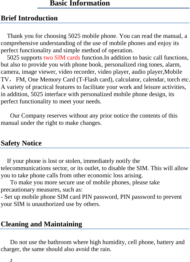 2   Basic Information Brief Introduction  Thank you for choosing 5025 mobile phone. You can read the manual, a comprehensive understanding of the use of mobile phones and enjoy its perfect functionality and simple method of operation.     5025 supports two SIM cards function.In addition to basic call functions, but also to provide you with phone book, personalized ring tones, alarm, camera, image viewer, video recorder, video player, audio player,Mobile TV，  FM, One Memory Card (T-Flash card), calculator, calendar, torch etc. A variety of practical features to facilitate your work and leisure activities, in addition, 5025 interface with personalized mobile phone design, its perfect functionality to meet your needs.    Our Company reserves without any prior notice the contents of this manual under the right to make changes.  Safety Notice  If your phone is lost or stolen, immediately notify the telecommunications sector, or its outlet, to disable the SIM. This will allow you to take phone calls from other economic loss arising.      To make you more secure use of mobile phones, please take precautionary measures, such as:   - Set up mobile phone SIM card PIN password, PIN password to prevent your SIM is unauthorized use by others.    Cleaning and Maintaining  Do not use the bathroom where high humidity, cell phone, battery and charger, the same should also avoid the rain.   