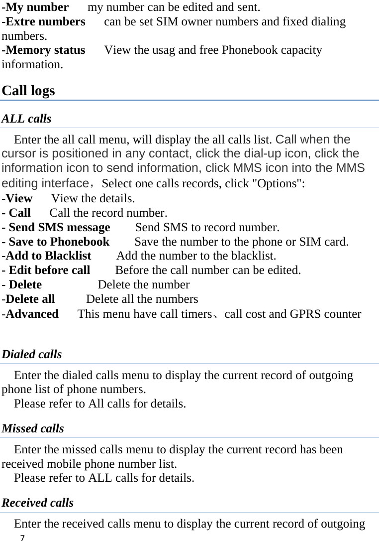 7-My number      my number can be edited and sent.   -Extre numbers      can be set SIM owner numbers and fixed dialing numbers.  -Memory status      View the usag and free Phonebook capacity information. Call logs ALL calls Enter the all call menu, will display the all calls list. Call when the cursor is positioned in any contact, click the dial-up icon, click the information icon to send information, click MMS icon into the MMS editing interface，Select one calls records, click &quot;Options&quot;:   -View   View the details. - Call    Call the record number.  - Send SMS message    Send SMS to record number.  - Save to Phonebook        Save the number to the phone or SIM card.   -Add to Blacklist    Add the number to the blacklist. - Edit before call        Before the call number can be edited.   - Delete          Delete the number  -Delete all      Delete all the numbers -Advanced      This menu have call timers、call cost and GPRS counter  Dialed calls Enter the dialed calls menu to display the current record of outgoing phone list of phone numbers.     Please refer to All calls for details. Missed calls Enter the missed calls menu to display the current record has been received mobile phone number list. Please refer to ALL calls for details. Received calls Enter the received calls menu to display the current record of outgoing 