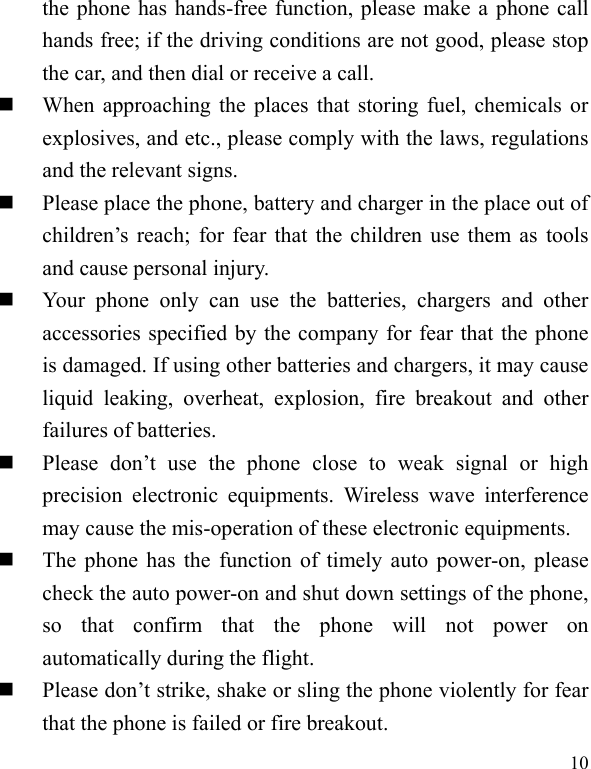  10 the phone has hands-free function, please make a phone call hands free; if the driving conditions are not good, please stop the car, and then dial or receive a call.    When approaching the places that storing fuel, chemicals or explosives, and etc., please comply with the laws, regulations and the relevant signs.    Please place the phone, battery and charger in the place out of children’s  reach; for fear that the children use them as tools and cause personal injury.    Your  phone  only  can  use  the  batteries,  chargers  and  other accessories specified by the company for fear that the phone is damaged. If using other batteries and chargers, it may cause liquid  leaking,  overheat,  explosion,  fire  breakout  and  other failures of batteries.    Please  don’t  use  the  phone  close  to  weak  signal  or  high precision  electronic  equipments.  Wireless  wave  interference may cause the mis-operation of these electronic equipments.    The phone has the function of timely auto power-on, please check the auto power-on and shut down settings of the phone, so  that  confirm  that  the  phone  will  not  power  on automatically during the flight.    Please don’t strike, shake or sling the phone violently for fear that the phone is failed or fire breakout.   