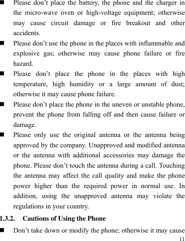  11  Please  don’t  place  the  battery,  the  phone  and  the  charger  in the  micro-wave  oven  or  high-voltage  equipment;  otherwise may  cause  circuit  damage  or  fire  breakout  and  other accidents.    Please don’t use the phone in the places with inflammable and explosive  gas;  otherwise  may  cause  phone  failure  or  fire hazard.    Please  don’t  place  the  phone  in  the  places  with  high temperature,  high  humidity  or  a  large  amount  of  dust; otherwise it may cause phone failure.    Please don’t place the phone in the uneven or unstable phone, prevent the phone from falling off and then cause failure or damage.    Please  only  use  the  original  antenna  or  the  antenna  being approved by the company. Unapproved and modified antenna or  the  antenna  with  additional  accessories  may  damage  the phone. Please don’t touch the antenna during a call. Touching the antenna may affect the call quality and make the phone power  higher  than  the  required  power  in  normal  use.  In addition,  using  the  unapproved  antenna  may  violate  the regulations in your country.     1.3.2. Cautions of Using the Phone  Don’t take down or modify the phone; otherwise it may cause 