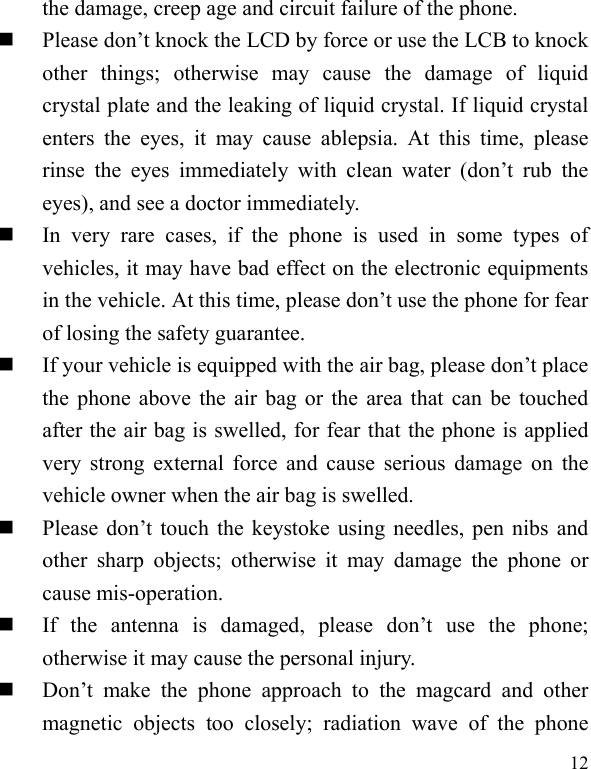  12 the damage, creep age and circuit failure of the phone.    Please don’t knock the LCD by force or use the LCB to knock other  things;  otherwise  may  cause  the  damage  of  liquid crystal plate and the leaking of liquid crystal. If liquid crystal enters  the  eyes,  it  may  cause  ablepsia. At  this  time,  please rinse  the  eyes  immediately  with  clean  water  (don’t  rub  the eyes), and see a doctor immediately.      In  very  rare  cases,  if  the  phone  is  used  in  some  types  of vehicles, it may have bad effect on the electronic equipments in the vehicle. At this time, please don’t use the phone for fear of losing the safety guarantee.    If your vehicle is equipped with the air bag, please don’t place the phone above the air bag or the area that can be touched after the air bag is swelled, for fear that the phone is applied very strong external force and cause  serious damage on the vehicle owner when the air bag is swelled.        Please  don’t  touch the  keystoke using  needles,  pen  nibs  and other  sharp  objects;  otherwise  it  may  damage  the  phone  or cause mis-operation.        If  the  antenna  is  damaged,  please  don’t  use  the  phone; otherwise it may cause the personal injury.    Don’t  make  the  phone  approach  to  the  magcard  and  other magnetic  objects  too  closely;  radiation  wave  of  the  phone 