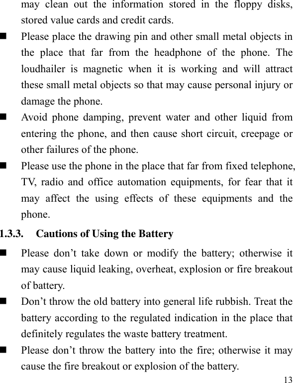  13 may  clean  out  the  information  stored  in  the  floppy  disks, stored value cards and credit cards.    Please place the drawing pin and other small metal objects in the  place  that  far  from  the  headphone  of  the  phone.  The loudhailer  is  magnetic  when  it  is  working  and  will  attract these small metal objects so that may cause personal injury or damage the phone.          Avoid  phone  damping,  prevent  water  and  other  liquid  from entering the phone, and then cause short circuit, creepage or other failures of the phone.    Please use the phone in the place that far from fixed telephone, TV, radio and office automation equipments, for  fear that it may  affect  the  using  effects  of  these  equipments  and  the phone.   1.3.3. Cautions of Using the Battery  Please  don’t  take  down  or  modify  the  battery;  otherwise  it may cause liquid leaking, overheat, explosion or fire breakout of battery.    Don’t throw the old battery into general life rubbish. Treat the battery according to the regulated indication in the place that definitely regulates the waste battery treatment.      Please don’t throw the battery into the fire; otherwise it may cause the fire breakout or explosion of the battery.   